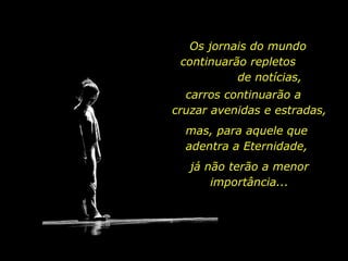 Os jornais do mundo continuarão repletos  de notícias, carros continuarão a  cruzar avenidas e estradas, mas, para aquele que adentra a Eternidade, já não terão a menor importância... 