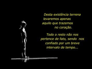 Desta existência terrena levaremos apenas  aquilo que trazemos  no coração. Todo o resto não nos pertence de fato, sendo  nos confiado por um breve intervalo de tempo... 
