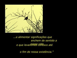 ...e alimentar significações que  enchem de sentido a nossa vida e que levaremos conosco até  o fim de nossa existência.” 
