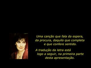 Uma canção que fala da espera,  da procura, daquilo que completa  e que confere sentido. A tradução da letra está  logo a seguir, na primeira parte desta apresentação.  