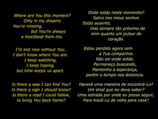 Where are You this moment? Only in my dreams You're missing,  but You're always a heartbeat from me. I'm lost now without You. I don't know where You are. I keep watching, I keep hoping, but time keeps us apart. Is there a way I can find You? Is there a sign I should know? Is there a road I could follow, to bring You back home? Onde estás neste momento? Salvo nos meus sonhos Estás ausente,  mas sempre tão próximo de mim quanto um pulsar do coração. Estou perdido agora sem  a Tua companhia. Não sei onde estás. Permaneço buscando, Mantenho a esperança, porém o tempo nos distancia. Haverá uma maneira de encontrá-Lo? Um sinal que eu deva saber? Uma estrada por onde eu possa seguir, Para trazê-Lo de volta para casa ? 