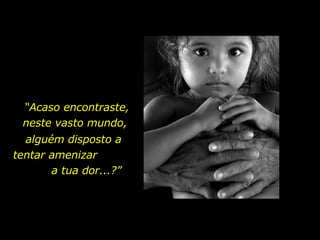 “ Acaso encontraste, neste vasto mundo,  alguém disposto a tentar amenizar  a tua dor...?”  
