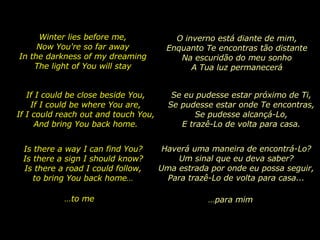 Winter lies before me, Now You're so far away In the darkness of my dreaming The light of You will stay Is there a way I can find You? Is there a sign I should know? Is there a road I could follow, to bring You back home… If I could be close beside You, If I could be where You are, If I could reach out and touch You, And bring You back home. … to me O inverno está diante de mim, Enquanto Te encontras tão distante Na escuridão do meu sonho A Tua luz permanecerá Se eu pudesse estar próximo de Ti, Se pudesse estar onde Te encontras, Se pudesse alcançá-Lo, E trazê-Lo de volta para casa. Haverá uma maneira de encontrá-Lo? Um sinal que eu deva saber? Uma estrada por onde eu possa seguir, Para trazê-Lo de volta para casa... … para mim 