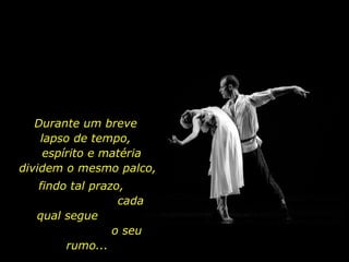 Durante um breve  lapso de tempo,  espírito e matéria dividem o mesmo palco,  findo tal prazo,  cada qual segue  o seu rumo...  