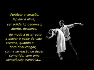Purificar o coração, lapidar a alma,  ser solidário, generoso, atento, desperto,  de modo a estar apto a deixar o palco da vida terrena, quando a  hora final chegar,  com a sensação de dever cumprido, com uma consciência tranqüila...  