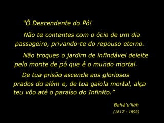 “ Ó Descendente do Pó! Não te contentes com o ócio de um dia passageiro, privando-te do repouso eterno. Não troques o jardim de infindável deleite pelo monte de pó que é o mundo mortal.  De tua prisão ascende aos gloriosos prados do além e, de tua gaiola mortal, alça teu vôo até o paraíso do Infinito.” Bahá’u’lláh (1817 - 1892) 
