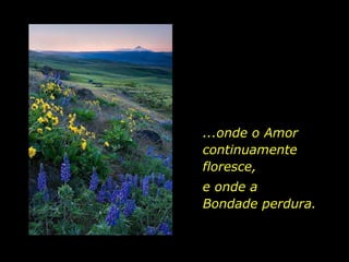 ...onde o Amor continuamente floresce,  e onde a  Bondade perdura. 