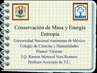 Conservación de Masa y Energía
Entropía
Universidad Nacional Autónoma de México
Colegio de Ciencias y Humanidades
Plantel “Oriente
I.Q. Ramón Monreal Vera Romero
Profesor Asociado de T.C.
 