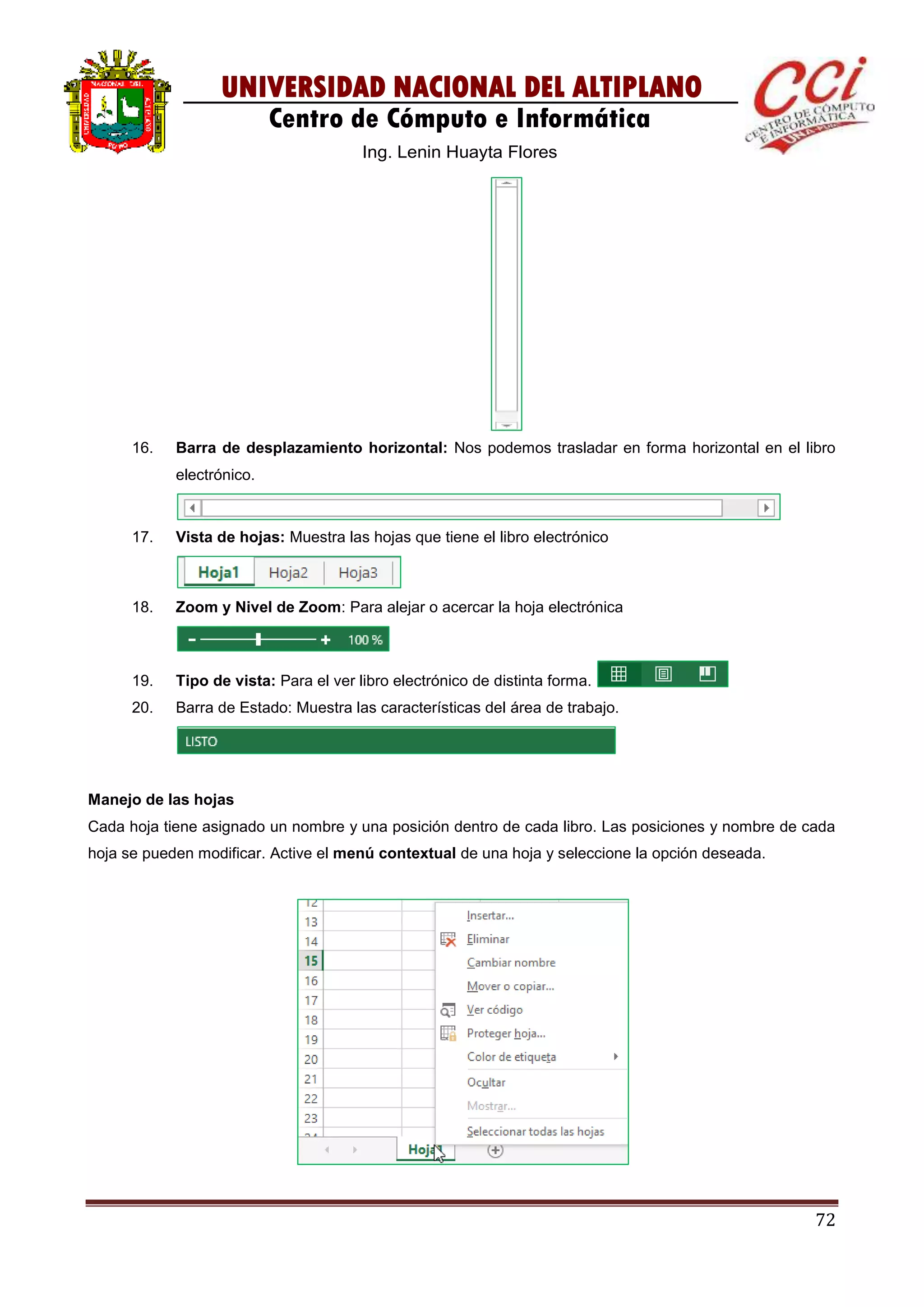 72
UNIVERSIDAD NACIONAL DEL ALTIPLANO
Centro de Cómputo e Informática
Ing. Lenin Huayta Flores
16. Barra de desplazamiento horizontal: Nos podemos trasladar en forma horizontal en el libro
electrónico.
17. Vista de hojas: Muestra las hojas que tiene el libro electrónico
18. Zoom y Nivel de Zoom: Para alejar o acercar la hoja electrónica
19. Tipo de vista: Para el ver libro electrónico de distinta forma.
20. Barra de Estado: Muestra las características del área de trabajo.
Manejo de las hojas
Cada hoja tiene asignado un nombre y una posición dentro de cada libro. Las posiciones y nombre de cada
hoja se pueden modificar. Active el menú contextual de una hoja y seleccione la opción deseada.
 