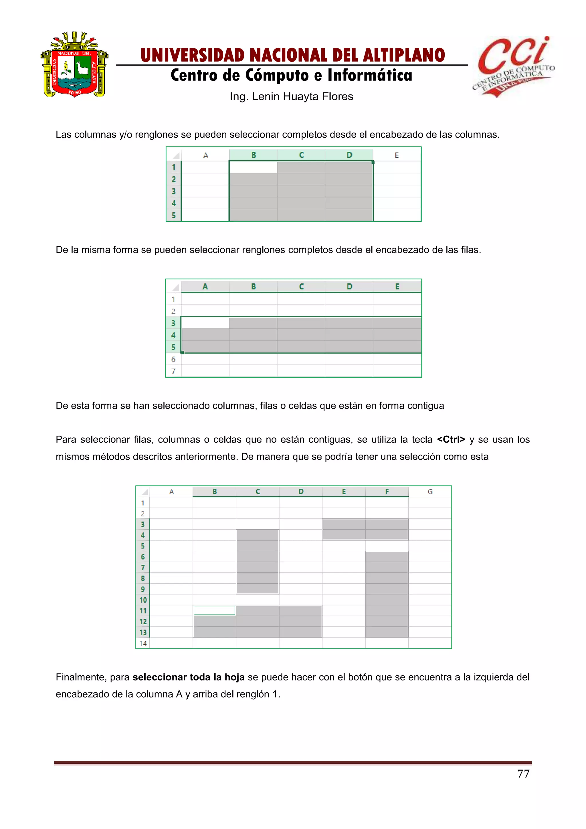 77
UNIVERSIDAD NACIONAL DEL ALTIPLANO
Centro de Cómputo e Informática
Ing. Lenin Huayta Flores
Las columnas y/o renglones se pueden seleccionar completos desde el encabezado de las columnas.
De la misma forma se pueden seleccionar renglones completos desde el encabezado de las filas.
De esta forma se han seleccionado columnas, filas o celdas que están en forma contigua
Para seleccionar filas, columnas o celdas que no están contiguas, se utiliza la tecla <Ctrl> y se usan los
mismos métodos descritos anteriormente. De manera que se podría tener una selección como esta
Finalmente, para seleccionar toda la hoja se puede hacer con el botón que se encuentra a la izquierda del
encabezado de la columna A y arriba del renglón 1.
 