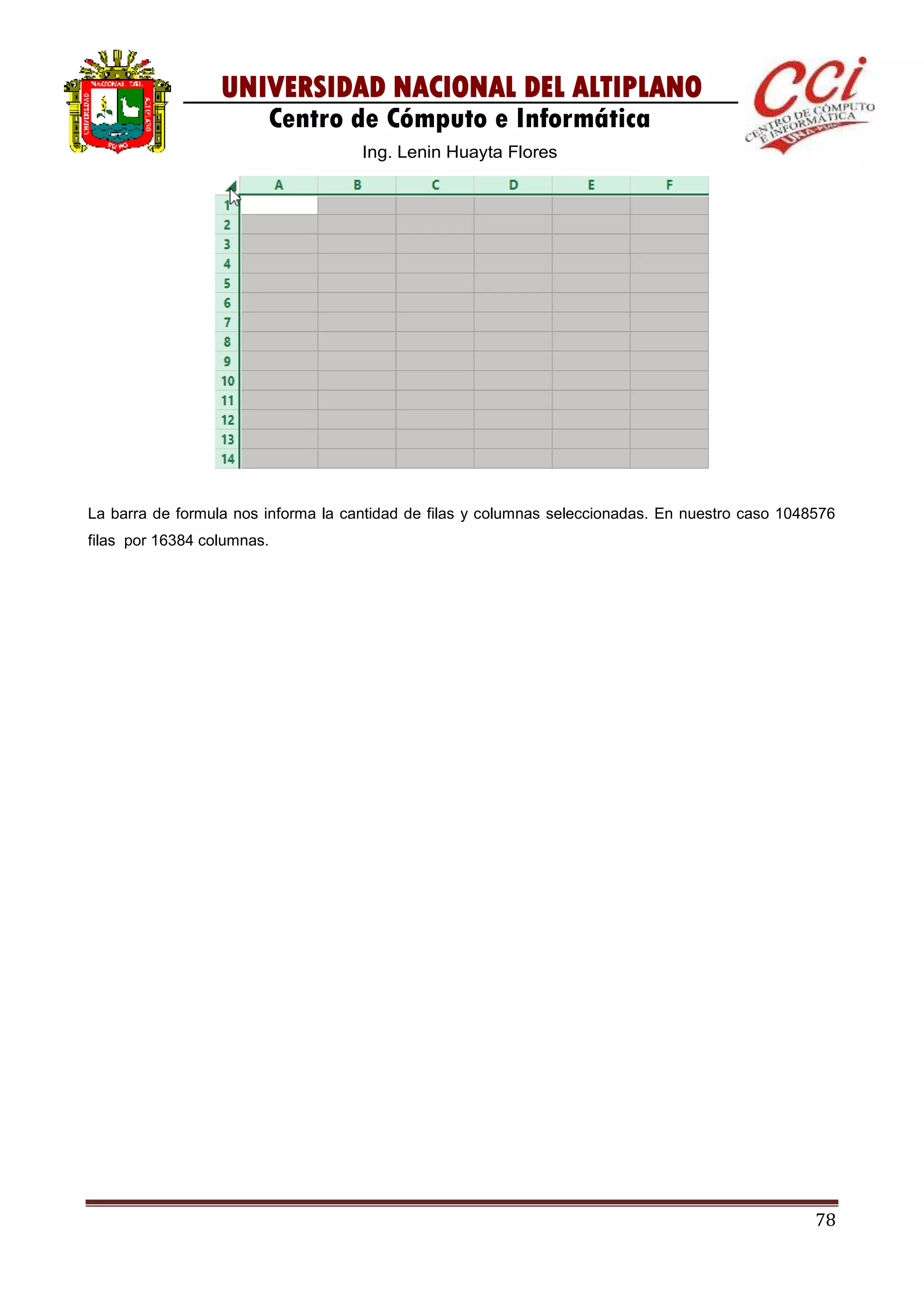 78
UNIVERSIDAD NACIONAL DEL ALTIPLANO
Centro de Cómputo e Informática
Ing. Lenin Huayta Flores
La barra de formula nos informa la cantidad de filas y columnas seleccionadas. En nuestro caso 1048576
filas por 16384 columnas.
 