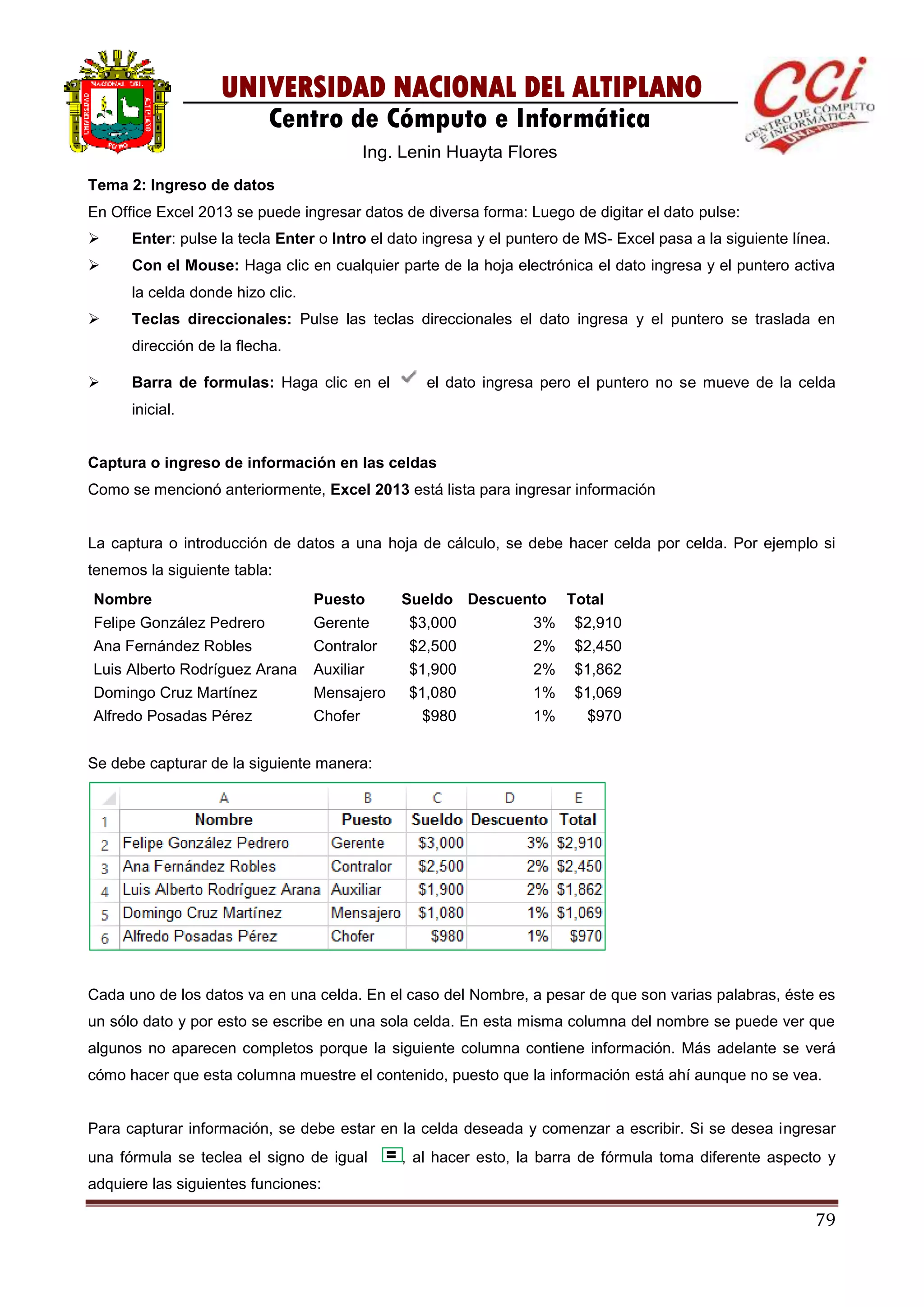 79
UNIVERSIDAD NACIONAL DEL ALTIPLANO
Centro de Cómputo e Informática
Ing. Lenin Huayta Flores
Tema 2: Ingreso de datos
En Office Excel 2013 se puede ingresar datos de diversa forma: Luego de digitar el dato pulse:
 Enter: pulse la tecla Enter o Intro el dato ingresa y el puntero de MS- Excel pasa a la siguiente línea.
 Con el Mouse: Haga clic en cualquier parte de la hoja electrónica el dato ingresa y el puntero activa
la celda donde hizo clic.
 Teclas direccionales: Pulse las teclas direccionales el dato ingresa y el puntero se traslada en
dirección de la flecha.
 Barra de formulas: Haga clic en el el dato ingresa pero el puntero no se mueve de la celda
inicial.
Captura o ingreso de información en las celdas
Como se mencionó anteriormente, Excel 2013 está lista para ingresar información
La captura o introducción de datos a una hoja de cálculo, se debe hacer celda por celda. Por ejemplo si
tenemos la siguiente tabla:
Nombre Puesto Sueldo Descuento Total
Felipe González Pedrero Gerente $3,000 3% $2,910
Ana Fernández Robles Contralor $2,500 2% $2,450
Luis Alberto Rodríguez Arana Auxiliar $1,900 2% $1,862
Domingo Cruz Martínez Mensajero $1,080 1% $1,069
Alfredo Posadas Pérez Chofer $980 1% $970
Se debe capturar de la siguiente manera:
Cada uno de los datos va en una celda. En el caso del Nombre, a pesar de que son varias palabras, éste es
un sólo dato y por esto se escribe en una sola celda. En esta misma columna del nombre se puede ver que
algunos no aparecen completos porque la siguiente columna contiene información. Más adelante se verá
cómo hacer que esta columna muestre el contenido, puesto que la información está ahí aunque no se vea.
Para capturar información, se debe estar en la celda deseada y comenzar a escribir. Si se desea ingresar
una fórmula se teclea el signo de igual , al hacer esto, la barra de fórmula toma diferente aspecto y
adquiere las siguientes funciones:
 