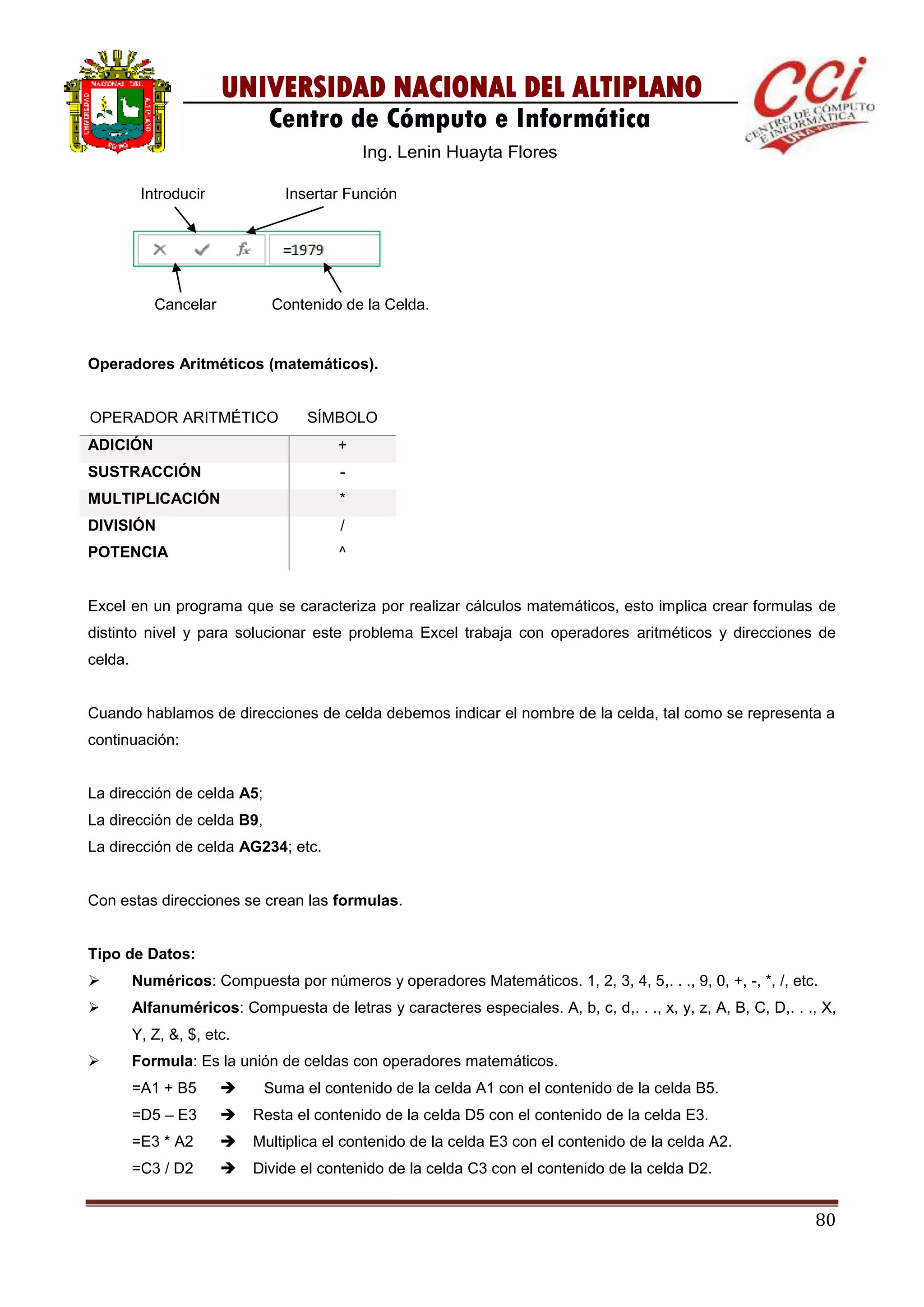 80
UNIVERSIDAD NACIONAL DEL ALTIPLANO
Centro de Cómputo e Informática
Ing. Lenin Huayta Flores
Operadores Aritméticos (matemáticos).
OPERADOR ARITMÉTICO SÍMBOLO
ADICIÓN +
SUSTRACCIÓN -
MULTIPLICACIÓN *
DIVISIÓN /
POTENCIA ^
Excel en un programa que se caracteriza por realizar cálculos matemáticos, esto implica crear formulas de
distinto nivel y para solucionar este problema Excel trabaja con operadores aritméticos y direcciones de
celda.
Cuando hablamos de direcciones de celda debemos indicar el nombre de la celda, tal como se representa a
continuación:
La dirección de celda A5;
La dirección de celda B9,
La dirección de celda AG234; etc.
Con estas direcciones se crean las formulas.
Tipo de Datos:
 Numéricos: Compuesta por números y operadores Matemáticos. 1, 2, 3, 4, 5,. . ., 9, 0, +, -, *, /, etc.
 Alfanuméricos: Compuesta de letras y caracteres especiales. A, b, c, d,. . ., x, y, z, A, B, C, D,. . ., X,
Y, Z, &, $, etc.
 Formula: Es la unión de celdas con operadores matemáticos.
=A1 + B5  Suma el contenido de la celda A1 con el contenido de la celda B5.
=D5 – E3  Resta el contenido de la celda D5 con el contenido de la celda E3.
=E3 * A2  Multiplica el contenido de la celda E3 con el contenido de la celda A2.
=C3 / D2  Divide el contenido de la celda C3 con el contenido de la celda D2.
Introducir Insertar Función
Cancelar Contenido de la Celda.
 