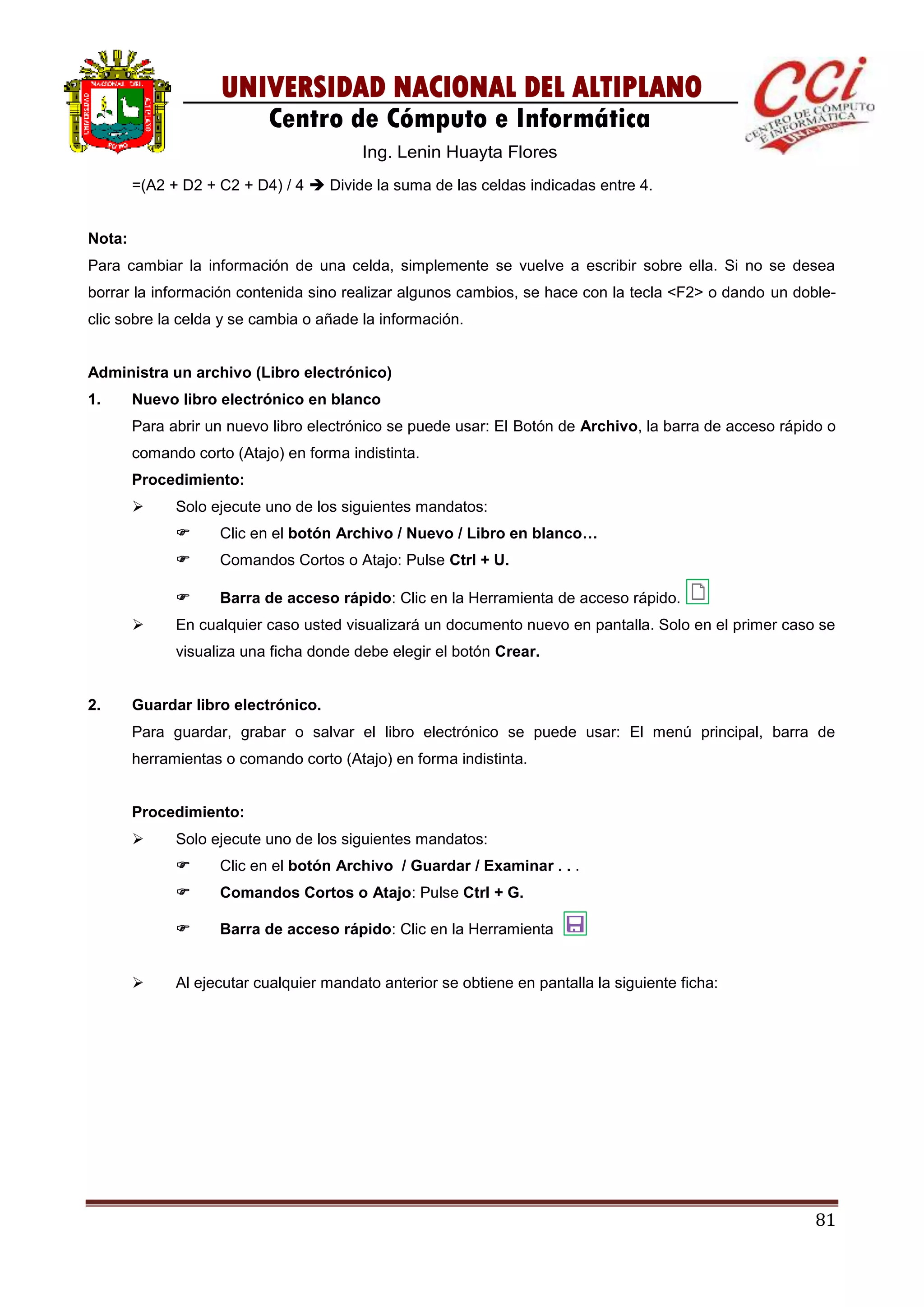 81
UNIVERSIDAD NACIONAL DEL ALTIPLANO
Centro de Cómputo e Informática
Ing. Lenin Huayta Flores
=(A2 + D2 + C2 + D4) / 4  Divide la suma de las celdas indicadas entre 4.
Nota:
Para cambiar la información de una celda, simplemente se vuelve a escribir sobre ella. Si no se desea
borrar la información contenida sino realizar algunos cambios, se hace con la tecla <F2> o dando un doble-
clic sobre la celda y se cambia o añade la información.
Administra un archivo (Libro electrónico)
1. Nuevo libro electrónico en blanco
Para abrir un nuevo libro electrónico se puede usar: El Botón de Archivo, la barra de acceso rápido o
comando corto (Atajo) en forma indistinta.
Procedimiento:
 Solo ejecute uno de los siguientes mandatos:
 Clic en el botón Archivo / Nuevo / Libro en blanco…
 Comandos Cortos o Atajo: Pulse Ctrl + U.
 Barra de acceso rápido: Clic en la Herramienta de acceso rápido.
 En cualquier caso usted visualizará un documento nuevo en pantalla. Solo en el primer caso se
visualiza una ficha donde debe elegir el botón Crear.
2. Guardar libro electrónico.
Para guardar, grabar o salvar el libro electrónico se puede usar: El menú principal, barra de
herramientas o comando corto (Atajo) en forma indistinta.
Procedimiento:
 Solo ejecute uno de los siguientes mandatos:
 Clic en el botón Archivo / Guardar / Examinar . . .
 Comandos Cortos o Atajo: Pulse Ctrl + G.
 Barra de acceso rápido: Clic en la Herramienta
 Al ejecutar cualquier mandato anterior se obtiene en pantalla la siguiente ficha:
 