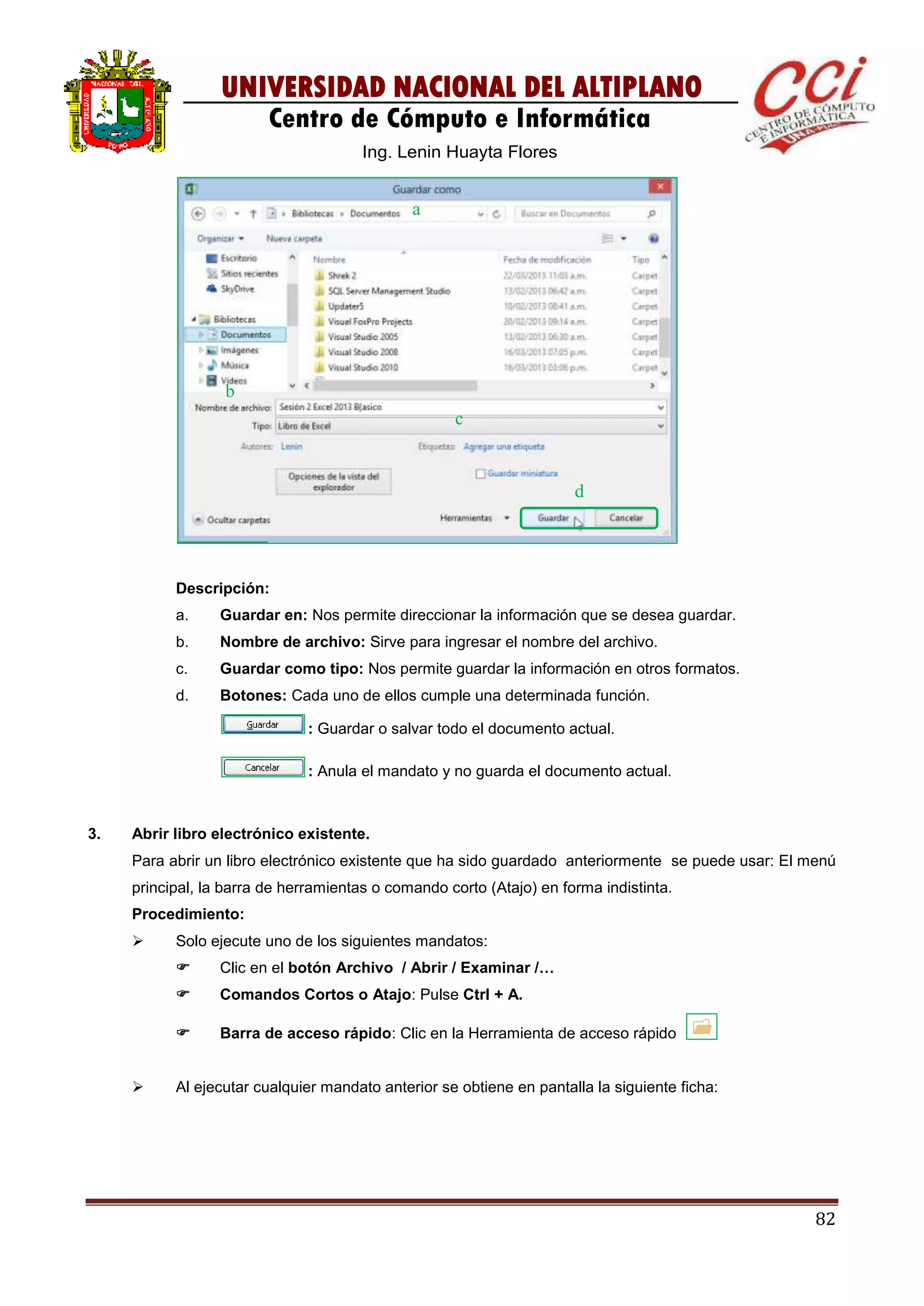 82
UNIVERSIDAD NACIONAL DEL ALTIPLANO
Centro de Cómputo e Informática
Ing. Lenin Huayta Flores
Descripción:
a. Guardar en: Nos permite direccionar la información que se desea guardar.
b. Nombre de archivo: Sirve para ingresar el nombre del archivo.
c. Guardar como tipo: Nos permite guardar la información en otros formatos.
d. Botones: Cada uno de ellos cumple una determinada función.
: Guardar o salvar todo el documento actual.
: Anula el mandato y no guarda el documento actual.
3. Abrir libro electrónico existente.
Para abrir un libro electrónico existente que ha sido guardado anteriormente se puede usar: El menú
principal, la barra de herramientas o comando corto (Atajo) en forma indistinta.
Procedimiento:
 Solo ejecute uno de los siguientes mandatos:
 Clic en el botón Archivo / Abrir / Examinar /…
 Comandos Cortos o Atajo: Pulse Ctrl + A.
 Barra de acceso rápido: Clic en la Herramienta de acceso rápido
 Al ejecutar cualquier mandato anterior se obtiene en pantalla la siguiente ficha:
a
b
c
d
 