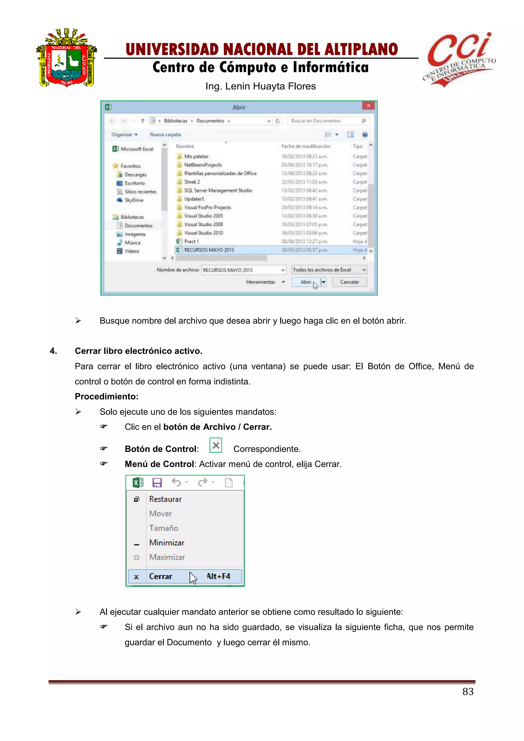 83
UNIVERSIDAD NACIONAL DEL ALTIPLANO
Centro de Cómputo e Informática
Ing. Lenin Huayta Flores
 Busque nombre del archivo que desea abrir y luego haga clic en el botón abrir.
4. Cerrar libro electrónico activo.
Para cerrar el libro electrónico activo (una ventana) se puede usar: El Botón de Office, Menú de
control o botón de control en forma indistinta.
Procedimiento:
 Solo ejecute uno de los siguientes mandatos:
 Clic en el botón de Archivo / Cerrar.
 Botón de Control: Correspondiente.
 Menú de Control: Activar menú de control, elija Cerrar.
 Al ejecutar cualquier mandato anterior se obtiene como resultado lo siguiente:
 Si el archivo aun no ha sido guardado, se visualiza la siguiente ficha, que nos permite
guardar el Documento y luego cerrar él mismo.
 