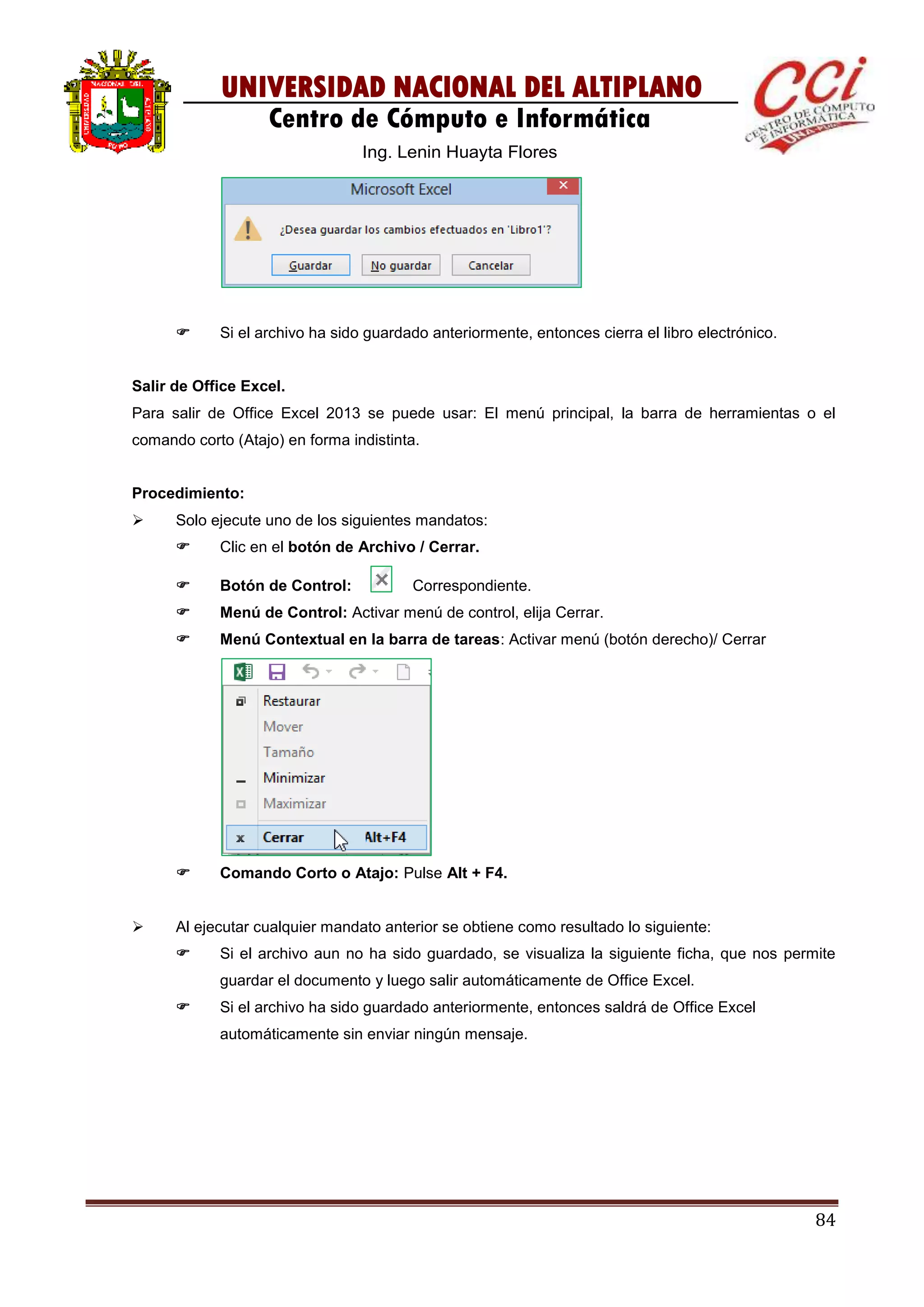 84
UNIVERSIDAD NACIONAL DEL ALTIPLANO
Centro de Cómputo e Informática
Ing. Lenin Huayta Flores
 Si el archivo ha sido guardado anteriormente, entonces cierra el libro electrónico.
Salir de Office Excel.
Para salir de Office Excel 2013 se puede usar: El menú principal, la barra de herramientas o el
comando corto (Atajo) en forma indistinta.
Procedimiento:
 Solo ejecute uno de los siguientes mandatos:
 Clic en el botón de Archivo / Cerrar.
 Botón de Control: Correspondiente.
 Menú de Control: Activar menú de control, elija Cerrar.
 Menú Contextual en la barra de tareas: Activar menú (botón derecho)/ Cerrar
 Comando Corto o Atajo: Pulse Alt + F4.
 Al ejecutar cualquier mandato anterior se obtiene como resultado lo siguiente:
 Si el archivo aun no ha sido guardado, se visualiza la siguiente ficha, que nos permite
guardar el documento y luego salir automáticamente de Office Excel.
 Si el archivo ha sido guardado anteriormente, entonces saldrá de Office Excel
automáticamente sin enviar ningún mensaje.
 