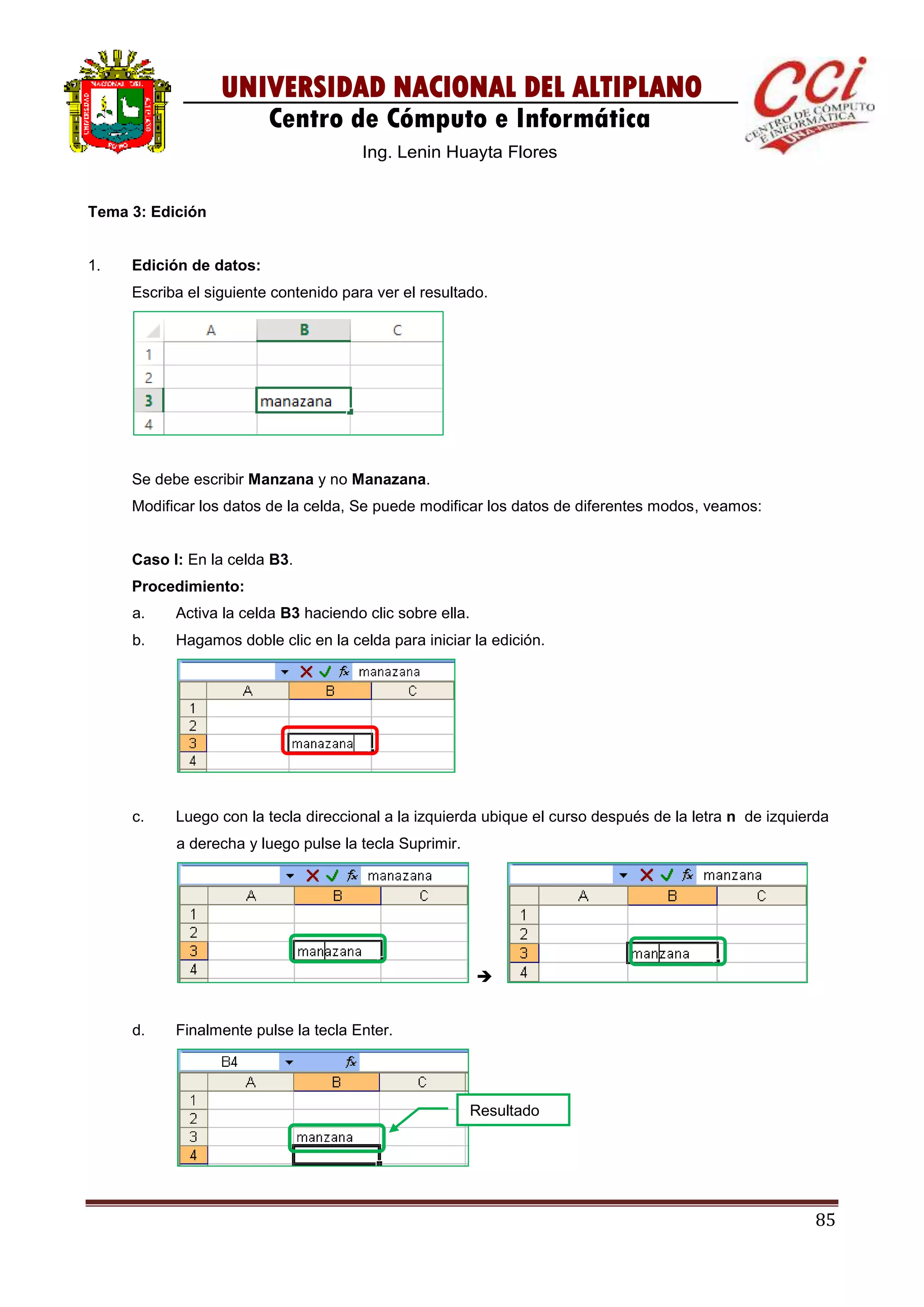 85
UNIVERSIDAD NACIONAL DEL ALTIPLANO
Centro de Cómputo e Informática
Ing. Lenin Huayta Flores
Tema 3: Edición
1. Edición de datos:
Escriba el siguiente contenido para ver el resultado.
Se debe escribir Manzana y no Manazana.
Modificar los datos de la celda, Se puede modificar los datos de diferentes modos, veamos:
Caso I: En la celda B3.
Procedimiento:
a. Activa la celda B3 haciendo clic sobre ella.
b. Hagamos doble clic en la celda para iniciar la edición.
c. Luego con la tecla direccional a la izquierda ubique el curso después de la letra n de izquierda
a derecha y luego pulse la tecla Suprimir.

d. Finalmente pulse la tecla Enter.
Resultado
 