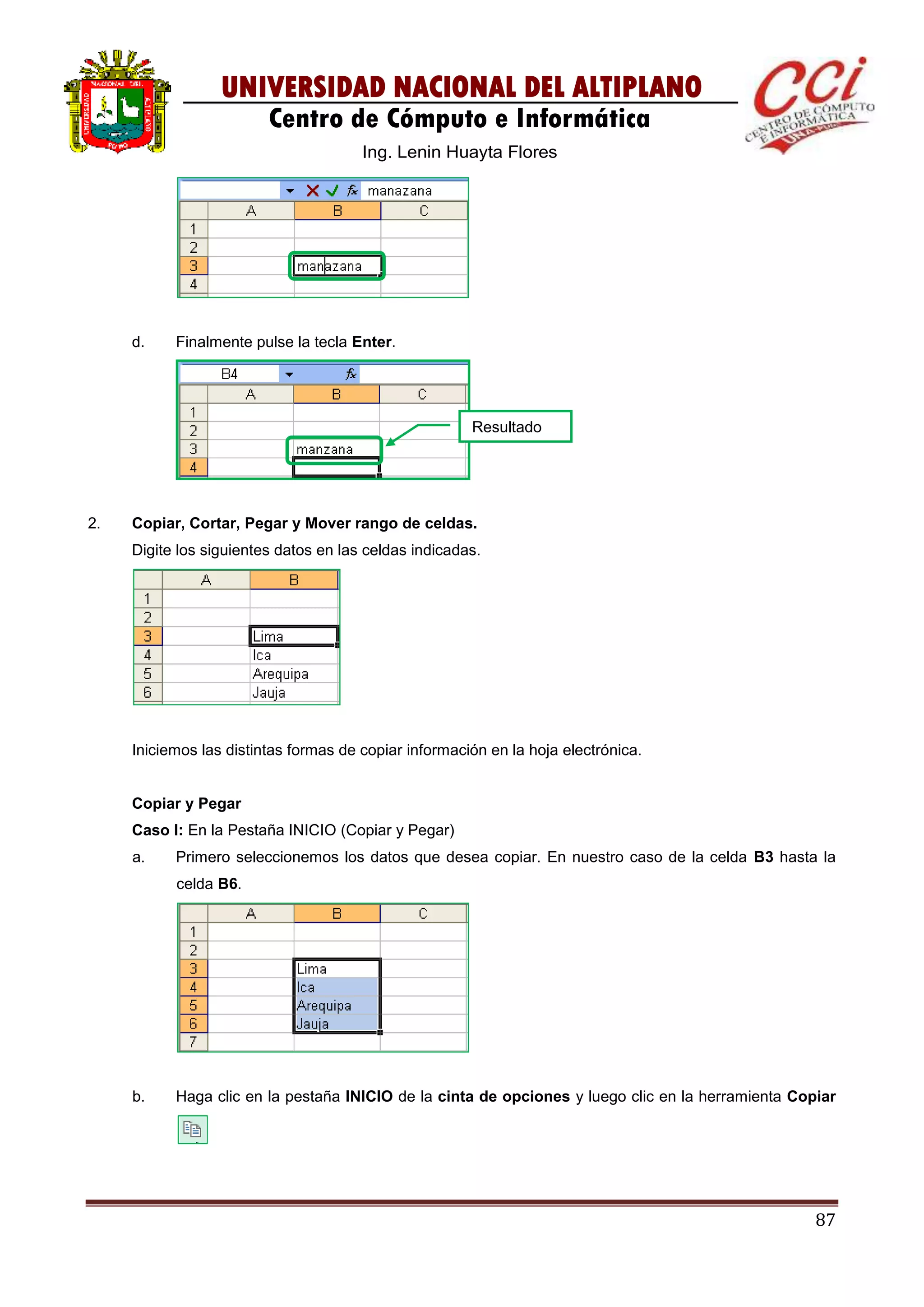 87
UNIVERSIDAD NACIONAL DEL ALTIPLANO
Centro de Cómputo e Informática
Ing. Lenin Huayta Flores
d. Finalmente pulse la tecla Enter.
2. Copiar, Cortar, Pegar y Mover rango de celdas.
Digite los siguientes datos en las celdas indicadas.
Iniciemos las distintas formas de copiar información en la hoja electrónica.
Copiar y Pegar
Caso I: En la Pestaña INICIO (Copiar y Pegar)
a. Primero seleccionemos los datos que desea copiar. En nuestro caso de la celda B3 hasta la
celda B6.
b. Haga clic en la pestaña INICIO de la cinta de opciones y luego clic en la herramienta Copiar
Resultado
 