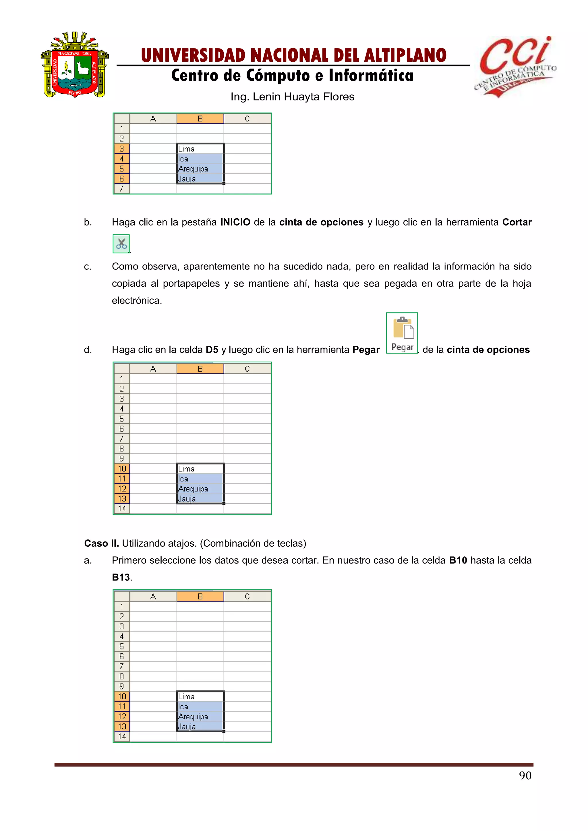 90
UNIVERSIDAD NACIONAL DEL ALTIPLANO
Centro de Cómputo e Informática
Ing. Lenin Huayta Flores
b. Haga clic en la pestaña INICIO de la cinta de opciones y luego clic en la herramienta Cortar
.
c. Como observa, aparentemente no ha sucedido nada, pero en realidad la información ha sido
copiada al portapapeles y se mantiene ahí, hasta que sea pegada en otra parte de la hoja
electrónica.
d. Haga clic en la celda D5 y luego clic en la herramienta Pegar . de la cinta de opciones
Caso II. Utilizando atajos. (Combinación de teclas)
a. Primero seleccione los datos que desea cortar. En nuestro caso de la celda B10 hasta la celda
B13.
 