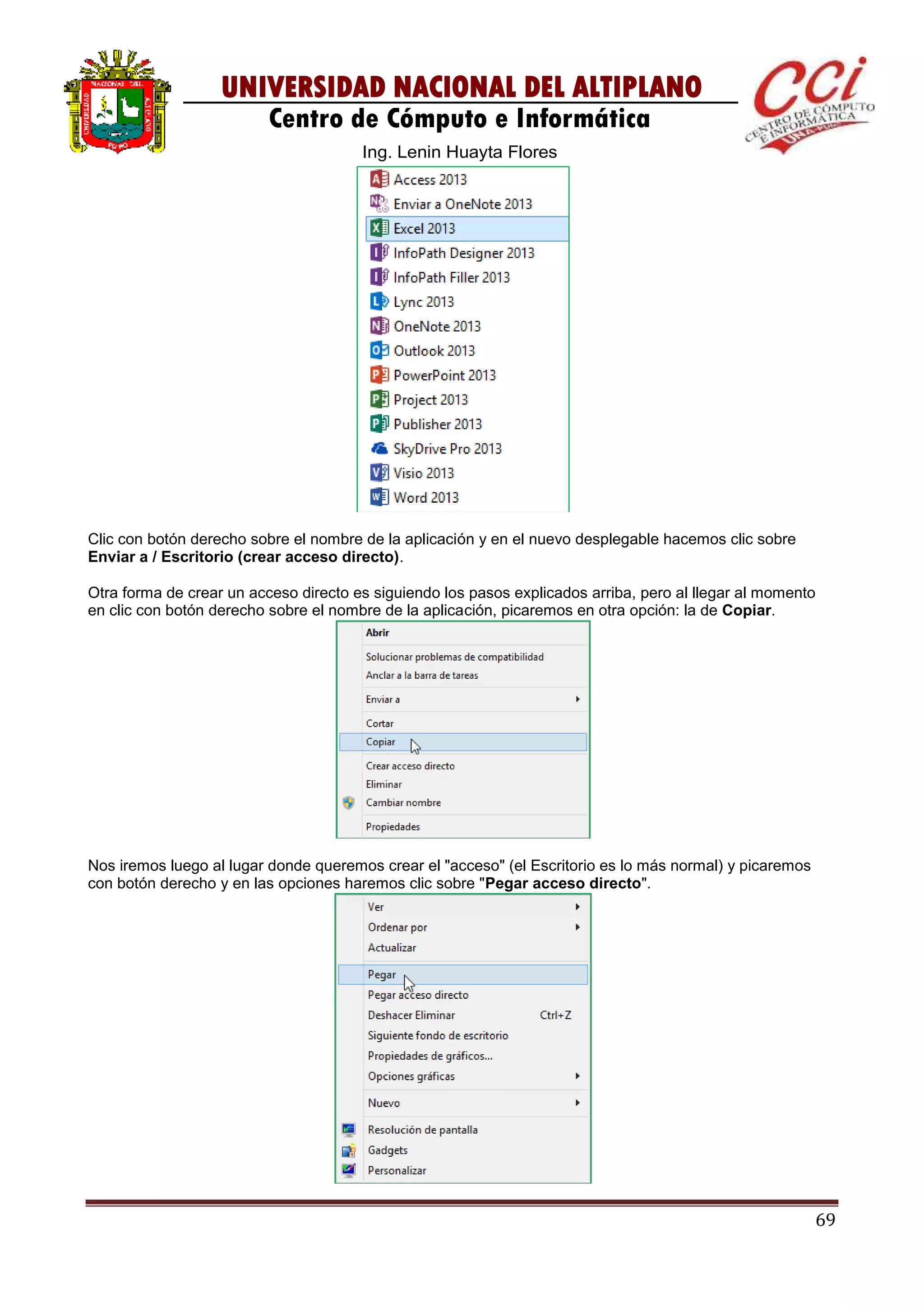 69
UNIVERSIDAD NACIONAL DEL ALTIPLANO
Centro de Cómputo e Informática
Ing. Lenin Huayta Flores
Clic con botón derecho sobre el nombre de la aplicación y en el nuevo desplegable hacemos clic sobre
Enviar a / Escritorio (crear acceso directo).
Otra forma de crear un acceso directo es siguiendo los pasos explicados arriba, pero al llegar al momento
en clic con botón derecho sobre el nombre de la aplicación, picaremos en otra opción: la de Copiar.
Nos iremos luego al lugar donde queremos crear el "acceso" (el Escritorio es lo más normal) y picaremos
con botón derecho y en las opciones haremos clic sobre "Pegar acceso directo".
 
