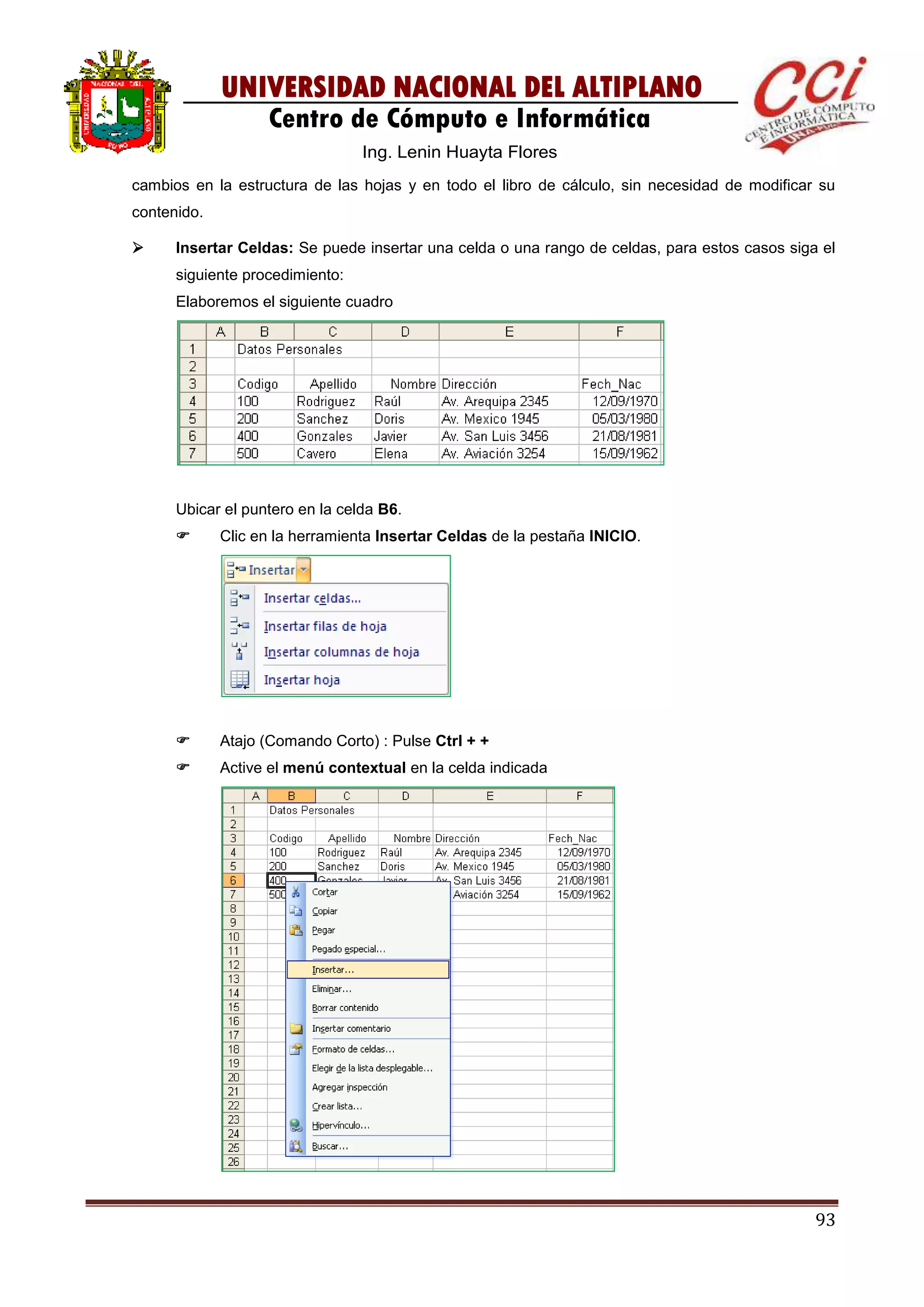93
UNIVERSIDAD NACIONAL DEL ALTIPLANO
Centro de Cómputo e Informática
Ing. Lenin Huayta Flores
cambios en la estructura de las hojas y en todo el libro de cálculo, sin necesidad de modificar su
contenido.
 Insertar Celdas: Se puede insertar una celda o una rango de celdas, para estos casos siga el
siguiente procedimiento:
Elaboremos el siguiente cuadro
Ubicar el puntero en la celda B6.
 Clic en la herramienta Insertar Celdas de la pestaña INICIO.
 Atajo (Comando Corto) : Pulse Ctrl + +
 Active el menú contextual en la celda indicada
 