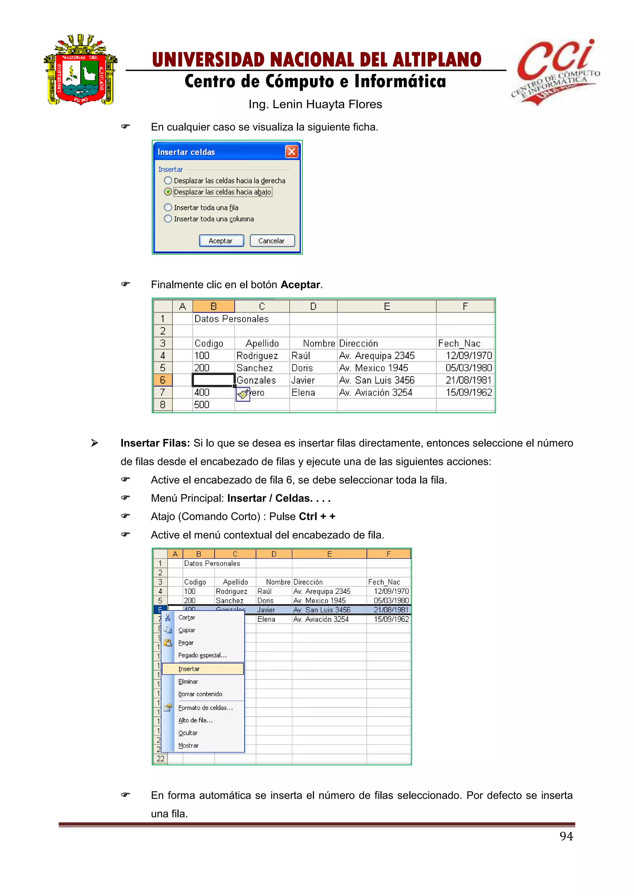 94
UNIVERSIDAD NACIONAL DEL ALTIPLANO
Centro de Cómputo e Informática
Ing. Lenin Huayta Flores
 En cualquier caso se visualiza la siguiente ficha.
 Finalmente clic en el botón Aceptar.
 Insertar Filas: Si lo que se desea es insertar filas directamente, entonces seleccione el número
de filas desde el encabezado de filas y ejecute una de las siguientes acciones:
 Active el encabezado de fila 6, se debe seleccionar toda la fila.
 Menú Principal: Insertar / Celdas. . . .
 Atajo (Comando Corto) : Pulse Ctrl + +
 Active el menú contextual del encabezado de fila.
 En forma automática se inserta el número de filas seleccionado. Por defecto se inserta
una fila.
 