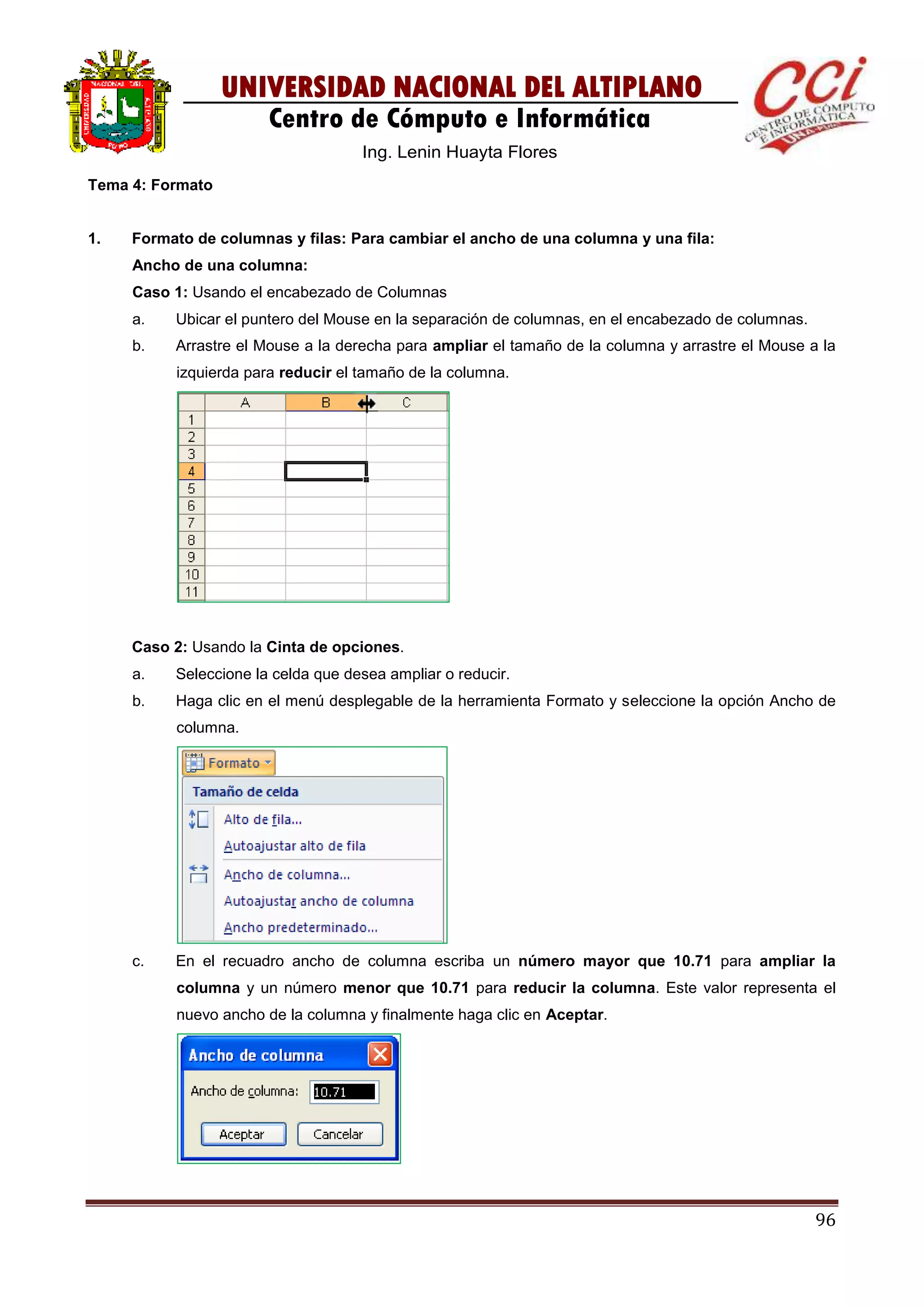 96
UNIVERSIDAD NACIONAL DEL ALTIPLANO
Centro de Cómputo e Informática
Ing. Lenin Huayta Flores
Tema 4: Formato
1. Formato de columnas y filas: Para cambiar el ancho de una columna y una fila:
Ancho de una columna:
Caso 1: Usando el encabezado de Columnas
a. Ubicar el puntero del Mouse en la separación de columnas, en el encabezado de columnas.
b. Arrastre el Mouse a la derecha para ampliar el tamaño de la columna y arrastre el Mouse a la
izquierda para reducir el tamaño de la columna.
Caso 2: Usando la Cinta de opciones.
a. Seleccione la celda que desea ampliar o reducir.
b. Haga clic en el menú desplegable de la herramienta Formato y seleccione la opción Ancho de
columna.
c. En el recuadro ancho de columna escriba un número mayor que 10.71 para ampliar la
columna y un número menor que 10.71 para reducir la columna. Este valor representa el
nuevo ancho de la columna y finalmente haga clic en Aceptar.
 