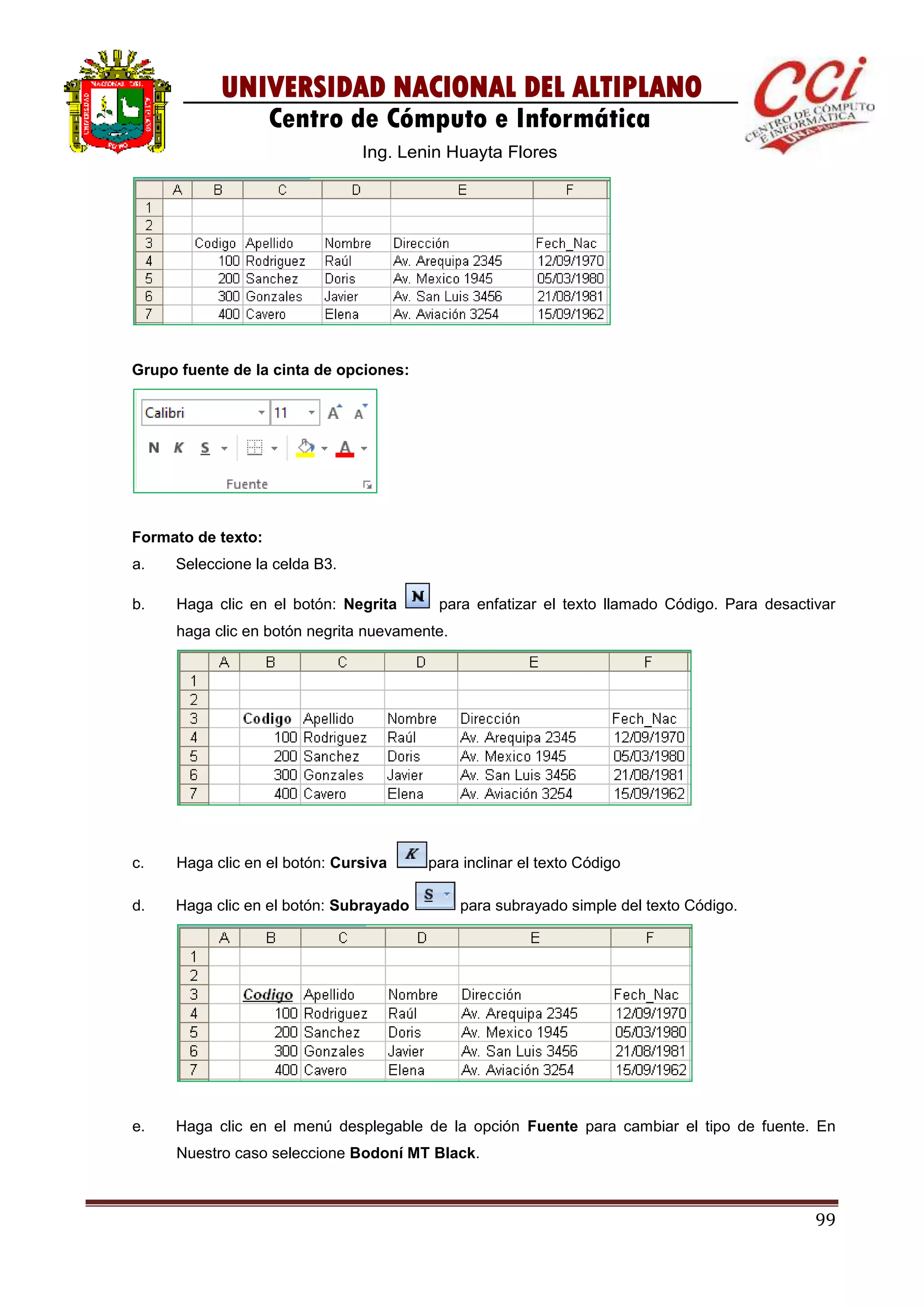 99
UNIVERSIDAD NACIONAL DEL ALTIPLANO
Centro de Cómputo e Informática
Ing. Lenin Huayta Flores
Grupo fuente de la cinta de opciones:
Formato de texto:
a. Seleccione la celda B3.
b. Haga clic en el botón: Negrita para enfatizar el texto llamado Código. Para desactivar
haga clic en botón negrita nuevamente.
c. Haga clic en el botón: Cursiva para inclinar el texto Código
d. Haga clic en el botón: Subrayado para subrayado simple del texto Código.
e. Haga clic en el menú desplegable de la opción Fuente para cambiar el tipo de fuente. En
Nuestro caso seleccione Bodoní MT Black.
 