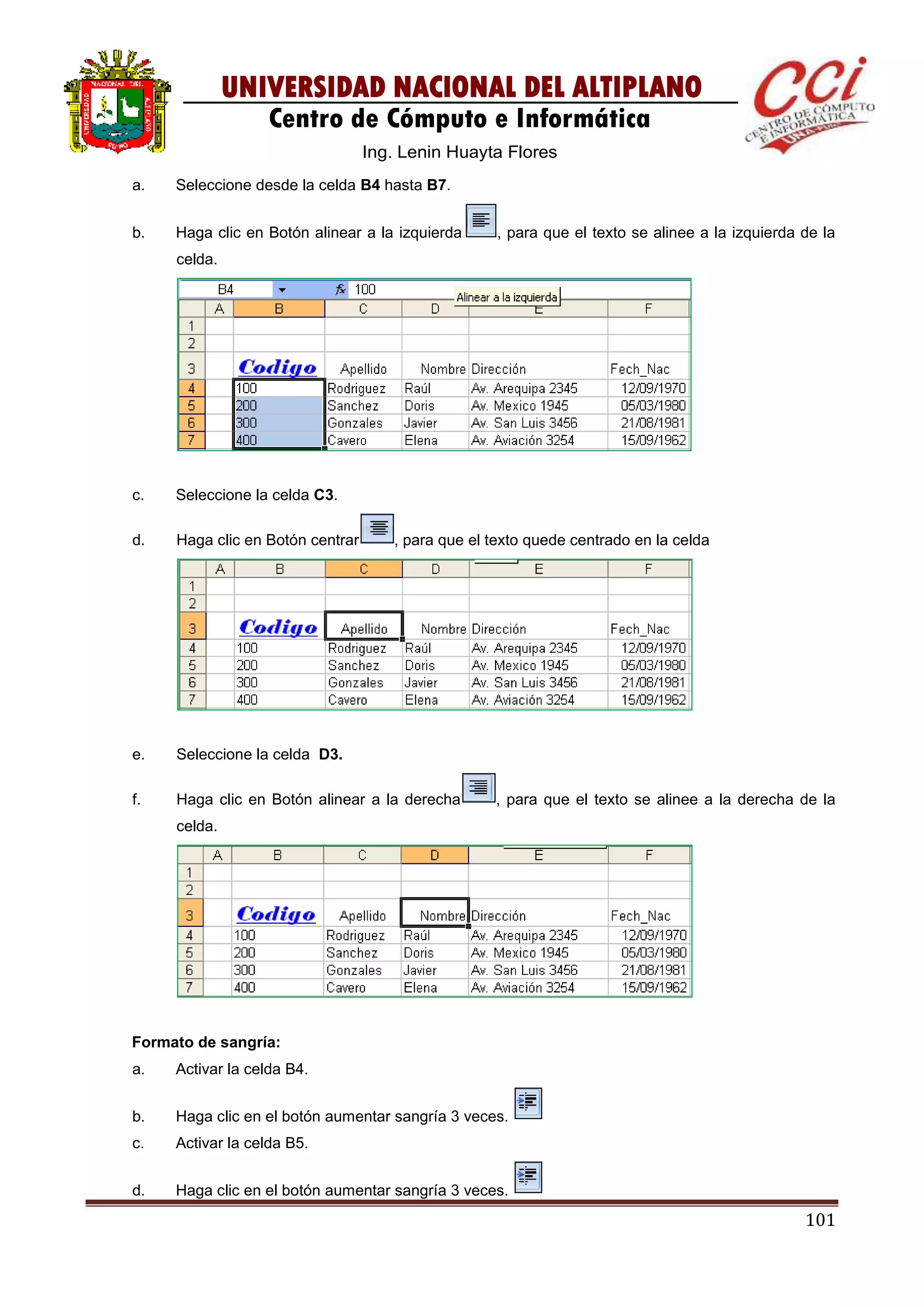 101
UNIVERSIDAD NACIONAL DEL ALTIPLANO
Centro de Cómputo e Informática
Ing. Lenin Huayta Flores
a. Seleccione desde la celda B4 hasta B7.
b. Haga clic en Botón alinear a la izquierda , para que el texto se alinee a la izquierda de la
celda.
c. Seleccione la celda C3.
d. Haga clic en Botón centrar , para que el texto quede centrado en la celda
e. Seleccione la celda D3.
f. Haga clic en Botón alinear a la derecha , para que el texto se alinee a la derecha de la
celda.
Formato de sangría:
a. Activar la celda B4.
b. Haga clic en el botón aumentar sangría 3 veces.
c. Activar la celda B5.
d. Haga clic en el botón aumentar sangría 3 veces.
 
