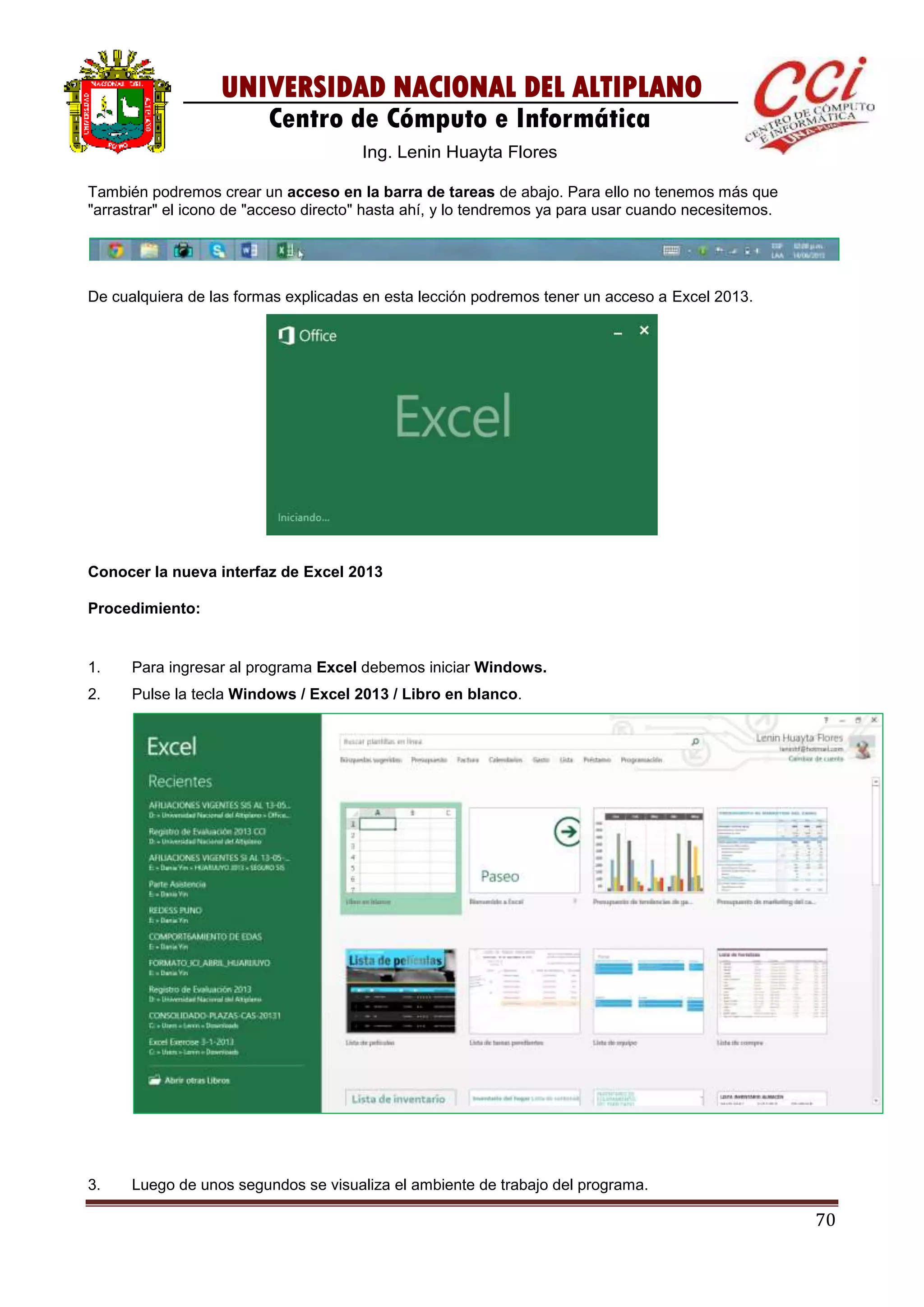 70
UNIVERSIDAD NACIONAL DEL ALTIPLANO
Centro de Cómputo e Informática
Ing. Lenin Huayta Flores
También podremos crear un acceso en la barra de tareas de abajo. Para ello no tenemos más que
"arrastrar" el icono de "acceso directo" hasta ahí, y lo tendremos ya para usar cuando necesitemos.
De cualquiera de las formas explicadas en esta lección podremos tener un acceso a Excel 2013.
Conocer la nueva interfaz de Excel 2013
Procedimiento:
1. Para ingresar al programa Excel debemos iniciar Windows.
2. Pulse la tecla Windows / Excel 2013 / Libro en blanco.
3. Luego de unos segundos se visualiza el ambiente de trabajo del programa.
 