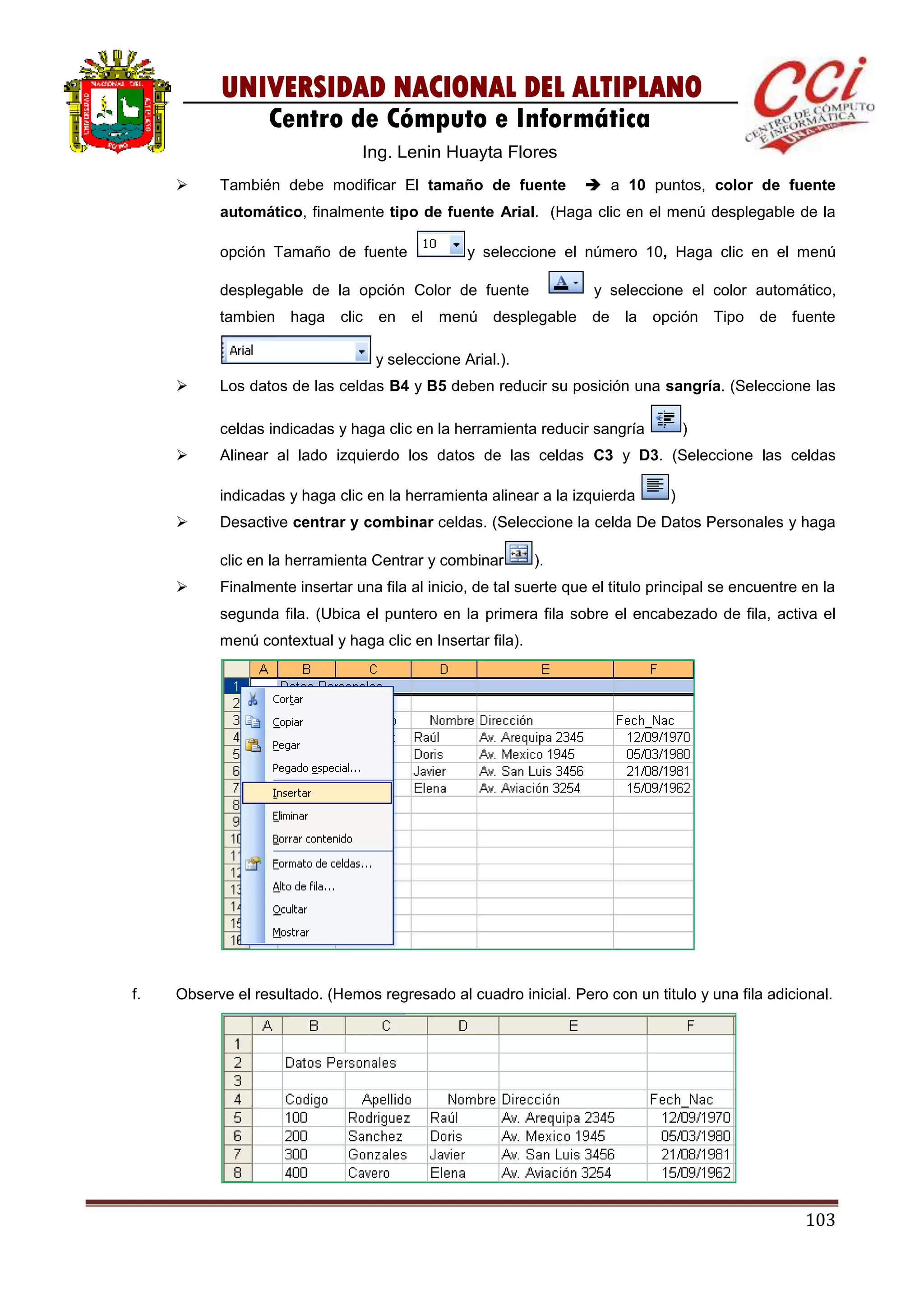 103
UNIVERSIDAD NACIONAL DEL ALTIPLANO
Centro de Cómputo e Informática
Ing. Lenin Huayta Flores
 También debe modificar El tamaño de fuente  a 10 puntos, color de fuente
automático, finalmente tipo de fuente Arial. (Haga clic en el menú desplegable de la
opción Tamaño de fuente y seleccione el número 10, Haga clic en el menú
desplegable de la opción Color de fuente y seleccione el color automático,
tambien haga clic en el menú desplegable de la opción Tipo de fuente
y seleccione Arial.).
 Los datos de las celdas B4 y B5 deben reducir su posición una sangría. (Seleccione las
celdas indicadas y haga clic en la herramienta reducir sangría )
 Alinear al lado izquierdo los datos de las celdas C3 y D3. (Seleccione las celdas
indicadas y haga clic en la herramienta alinear a la izquierda )
 Desactive centrar y combinar celdas. (Seleccione la celda De Datos Personales y haga
clic en la herramienta Centrar y combinar ).
 Finalmente insertar una fila al inicio, de tal suerte que el titulo principal se encuentre en la
segunda fila. (Ubica el puntero en la primera fila sobre el encabezado de fila, activa el
menú contextual y haga clic en Insertar fila).
f. Observe el resultado. (Hemos regresado al cuadro inicial. Pero con un titulo y una fila adicional.
 