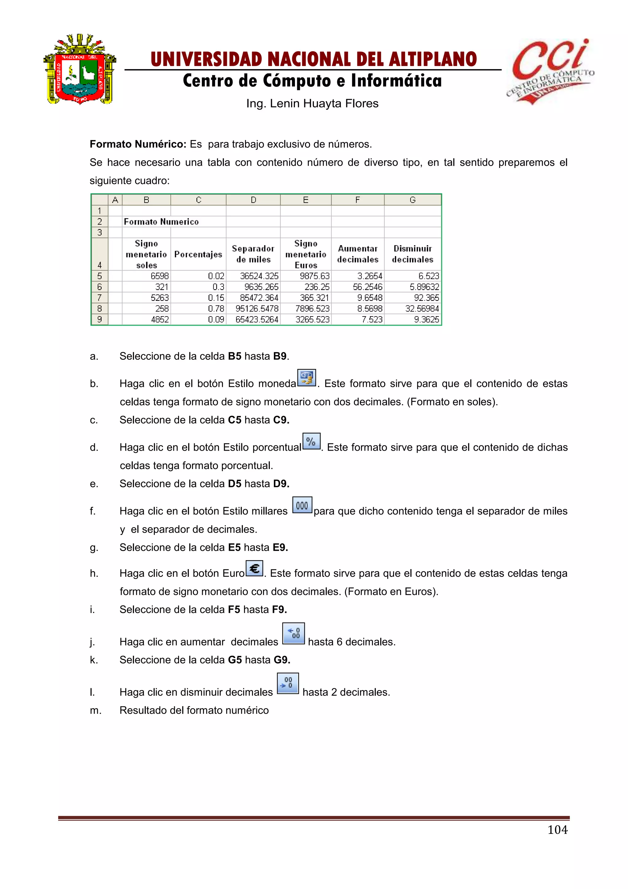 104
UNIVERSIDAD NACIONAL DEL ALTIPLANO
Centro de Cómputo e Informática
Ing. Lenin Huayta Flores
Formato Numérico: Es para trabajo exclusivo de números.
Se hace necesario una tabla con contenido número de diverso tipo, en tal sentido preparemos el
siguiente cuadro:
a. Seleccione de la celda B5 hasta B9.
b. Haga clic en el botón Estilo moneda . Este formato sirve para que el contenido de estas
celdas tenga formato de signo monetario con dos decimales. (Formato en soles).
c. Seleccione de la celda C5 hasta C9.
d. Haga clic en el botón Estilo porcentual . Este formato sirve para que el contenido de dichas
celdas tenga formato porcentual.
e. Seleccione de la celda D5 hasta D9.
f. Haga clic en el botón Estilo millares para que dicho contenido tenga el separador de miles
y el separador de decimales.
g. Seleccione de la celda E5 hasta E9.
h. Haga clic en el botón Euro . Este formato sirve para que el contenido de estas celdas tenga
formato de signo monetario con dos decimales. (Formato en Euros).
i. Seleccione de la celda F5 hasta F9.
j. Haga clic en aumentar decimales hasta 6 decimales.
k. Seleccione de la celda G5 hasta G9.
l. Haga clic en disminuir decimales hasta 2 decimales.
m. Resultado del formato numérico
 