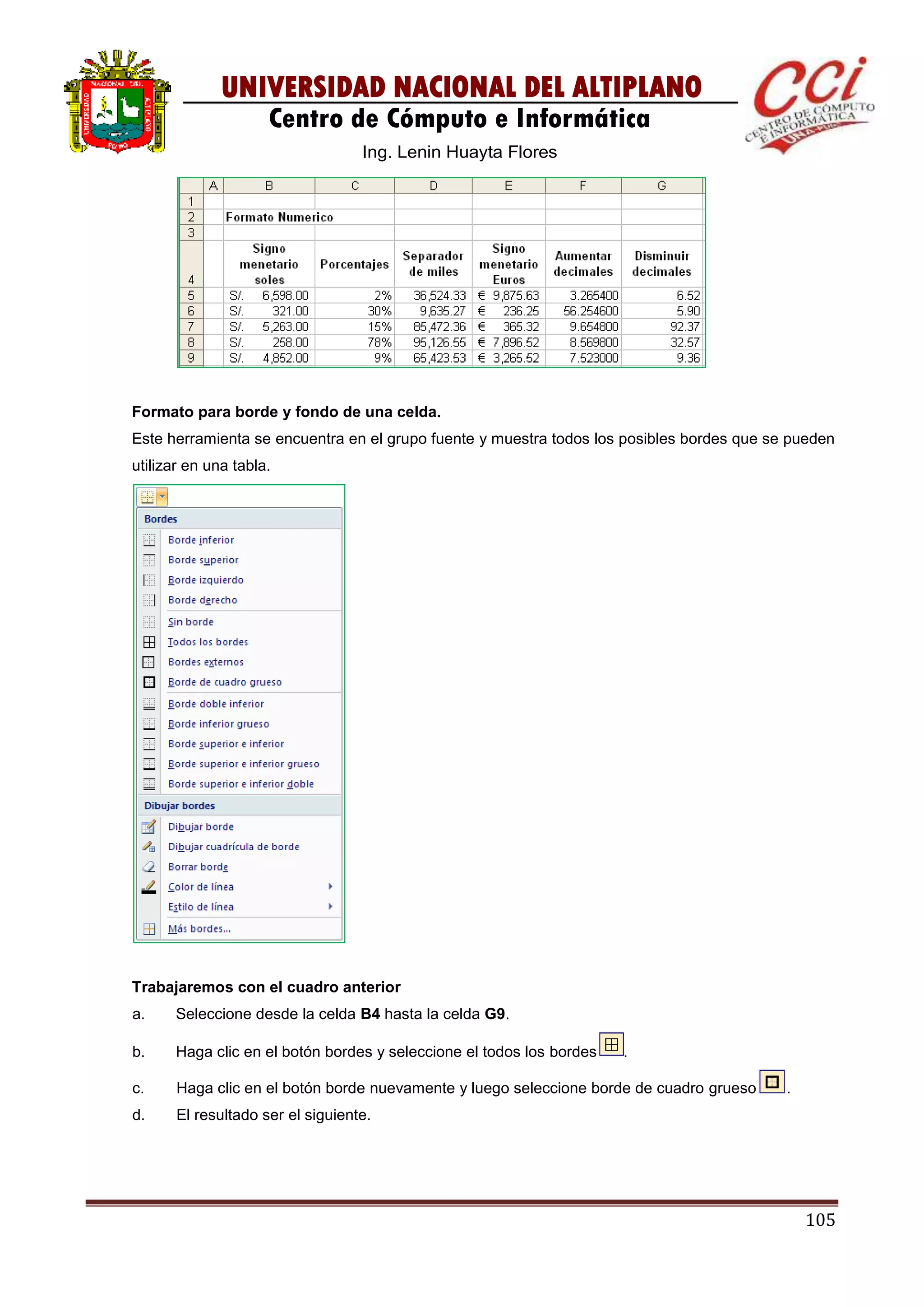 105
UNIVERSIDAD NACIONAL DEL ALTIPLANO
Centro de Cómputo e Informática
Ing. Lenin Huayta Flores
Formato para borde y fondo de una celda.
Este herramienta se encuentra en el grupo fuente y muestra todos los posibles bordes que se pueden
utilizar en una tabla.
Trabajaremos con el cuadro anterior
a. Seleccione desde la celda B4 hasta la celda G9.
b. Haga clic en el botón bordes y seleccione el todos los bordes .
c. Haga clic en el botón borde nuevamente y luego seleccione borde de cuadro grueso .
d. El resultado ser el siguiente.
 