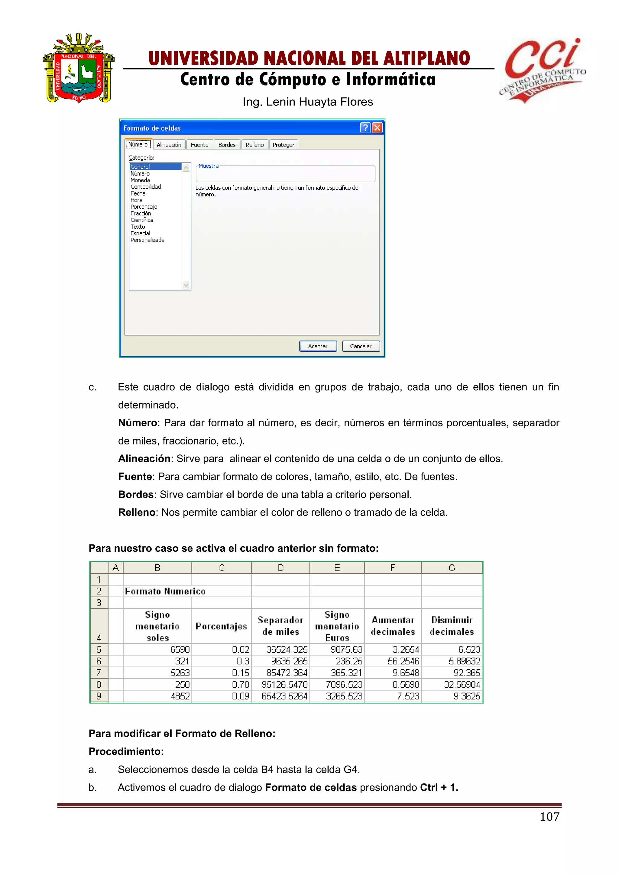 107
UNIVERSIDAD NACIONAL DEL ALTIPLANO
Centro de Cómputo e Informática
Ing. Lenin Huayta Flores
c. Este cuadro de dialogo está dividida en grupos de trabajo, cada uno de ellos tienen un fin
determinado.
Número: Para dar formato al número, es decir, números en términos porcentuales, separador
de miles, fraccionario, etc.).
Alineación: Sirve para alinear el contenido de una celda o de un conjunto de ellos.
Fuente: Para cambiar formato de colores, tamaño, estilo, etc. De fuentes.
Bordes: Sirve cambiar el borde de una tabla a criterio personal.
Relleno: Nos permite cambiar el color de relleno o tramado de la celda.
Para nuestro caso se activa el cuadro anterior sin formato:
Para modificar el Formato de Relleno:
Procedimiento:
a. Seleccionemos desde la celda B4 hasta la celda G4.
b. Activemos el cuadro de dialogo Formato de celdas presionando Ctrl + 1.
 