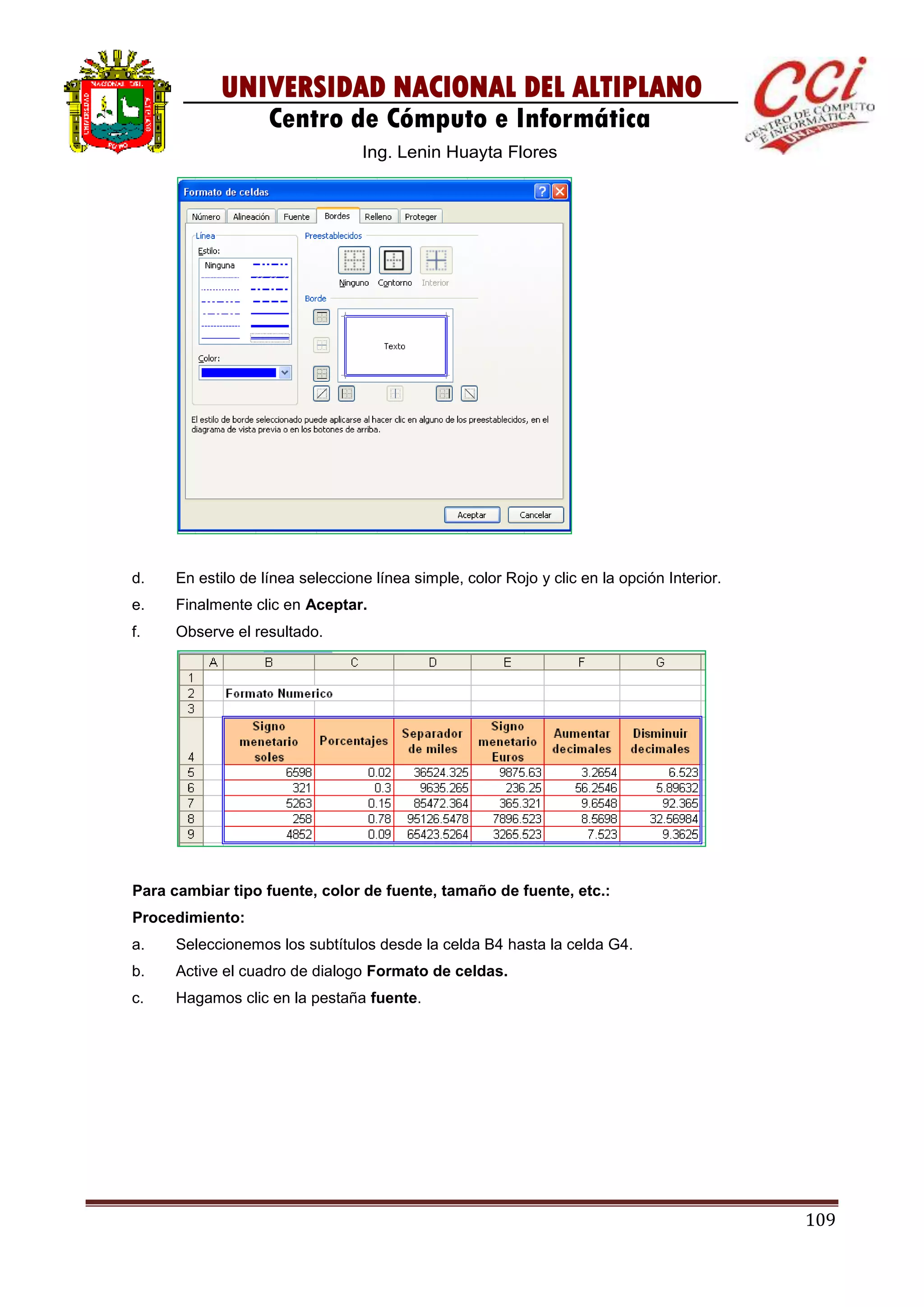109
UNIVERSIDAD NACIONAL DEL ALTIPLANO
Centro de Cómputo e Informática
Ing. Lenin Huayta Flores
d. En estilo de línea seleccione línea simple, color Rojo y clic en la opción Interior.
e. Finalmente clic en Aceptar.
f. Observe el resultado.
Para cambiar tipo fuente, color de fuente, tamaño de fuente, etc.:
Procedimiento:
a. Seleccionemos los subtítulos desde la celda B4 hasta la celda G4.
b. Active el cuadro de dialogo Formato de celdas.
c. Hagamos clic en la pestaña fuente.
 