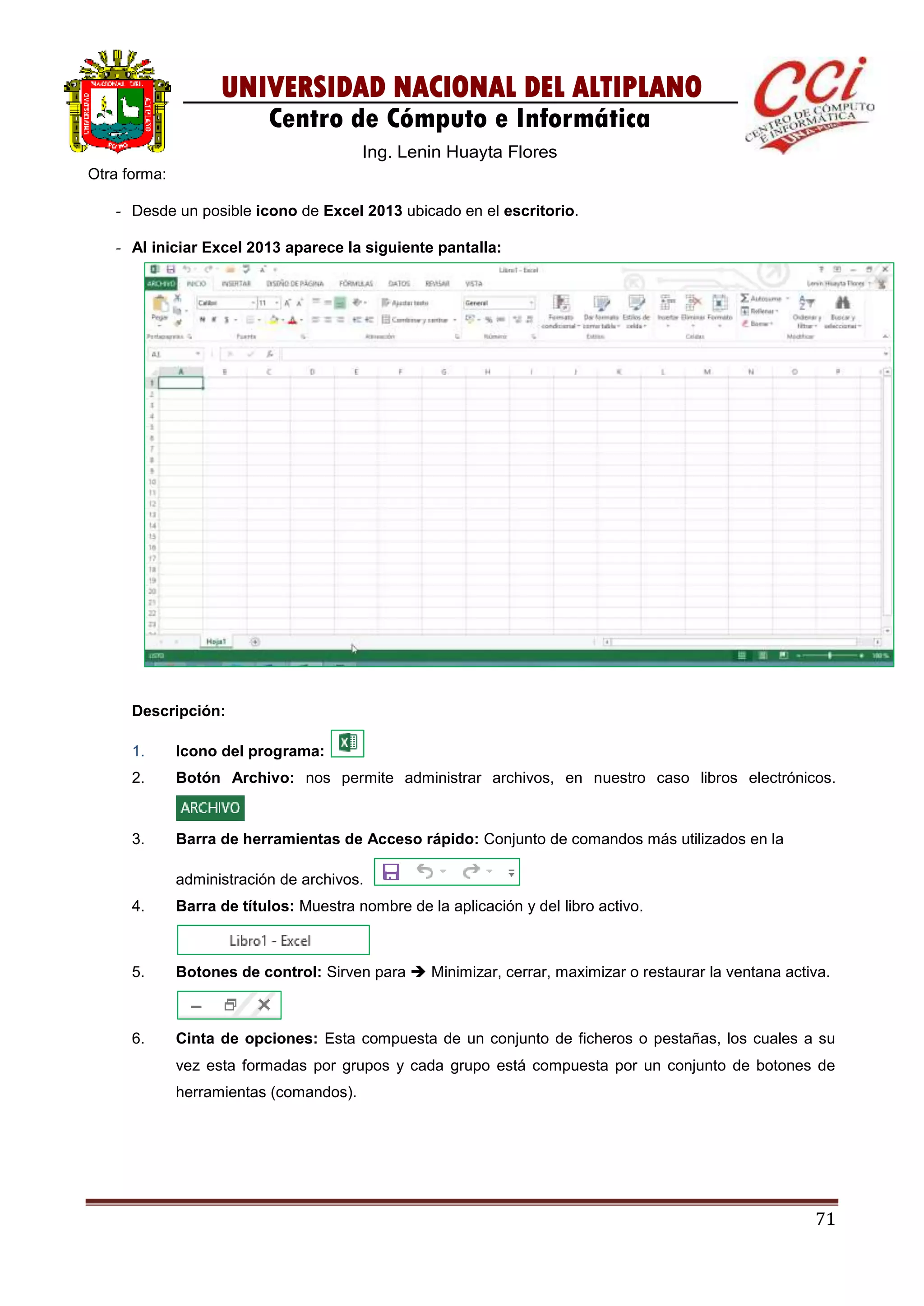 71
UNIVERSIDAD NACIONAL DEL ALTIPLANO
Centro de Cómputo e Informática
Ing. Lenin Huayta Flores
Otra forma:
- Desde un posible icono de Excel 2013 ubicado en el escritorio.
- Al iniciar Excel 2013 aparece la siguiente pantalla:
Descripción:
1. Icono del programa:
2. Botón Archivo: nos permite administrar archivos, en nuestro caso libros electrónicos.
3. Barra de herramientas de Acceso rápido: Conjunto de comandos más utilizados en la
administración de archivos.
4. Barra de títulos: Muestra nombre de la aplicación y del libro activo.
5. Botones de control: Sirven para  Minimizar, cerrar, maximizar o restaurar la ventana activa.
6. Cinta de opciones: Esta compuesta de un conjunto de ficheros o pestañas, los cuales a su
vez esta formadas por grupos y cada grupo está compuesta por un conjunto de botones de
herramientas (comandos).
 