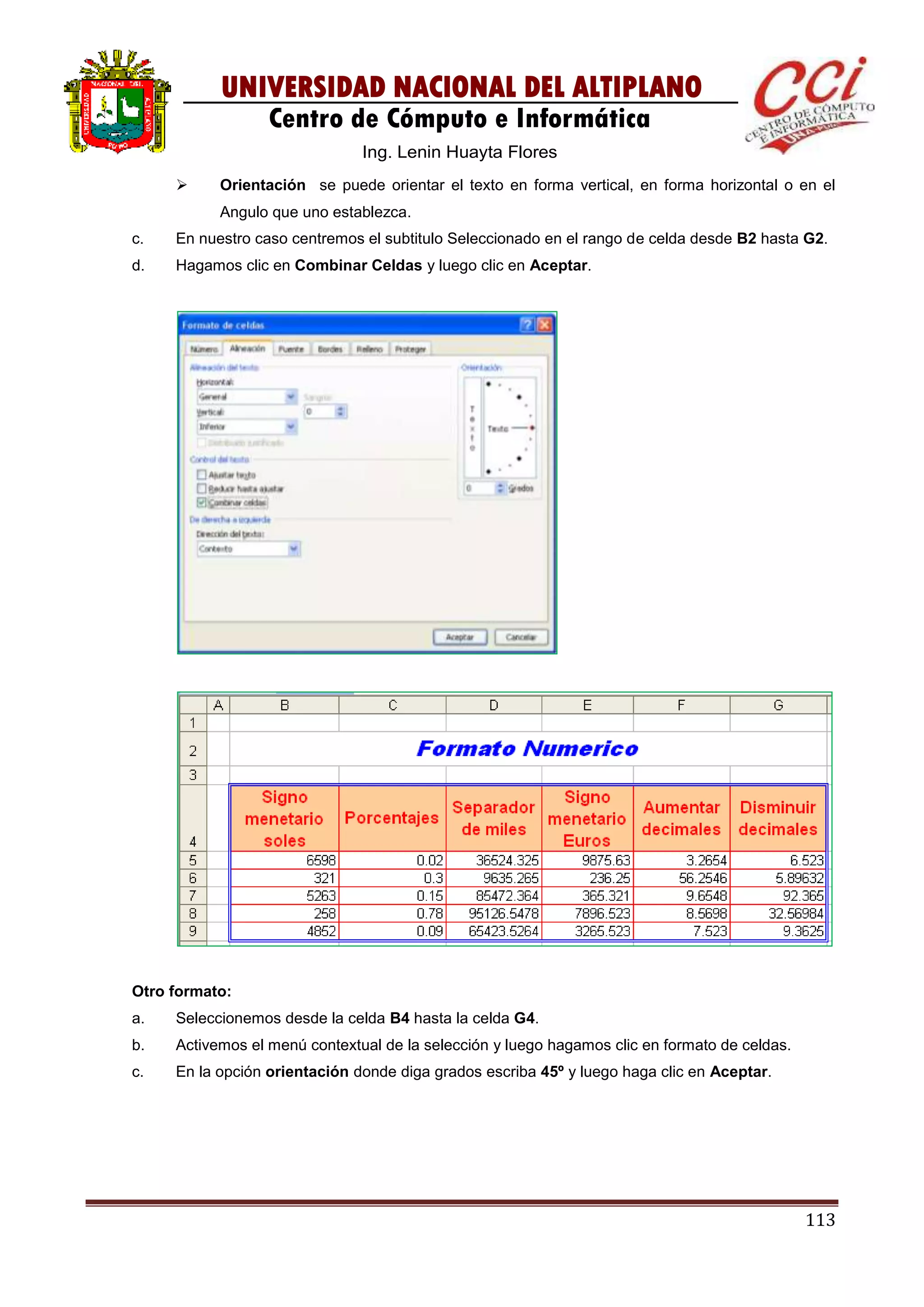 113
UNIVERSIDAD NACIONAL DEL ALTIPLANO
Centro de Cómputo e Informática
Ing. Lenin Huayta Flores
 Orientación se puede orientar el texto en forma vertical, en forma horizontal o en el
Angulo que uno establezca.
c. En nuestro caso centremos el subtitulo Seleccionado en el rango de celda desde B2 hasta G2.
d. Hagamos clic en Combinar Celdas y luego clic en Aceptar.
Otro formato:
a. Seleccionemos desde la celda B4 hasta la celda G4.
b. Activemos el menú contextual de la selección y luego hagamos clic en formato de celdas.
c. En la opción orientación donde diga grados escriba 45º y luego haga clic en Aceptar.
 