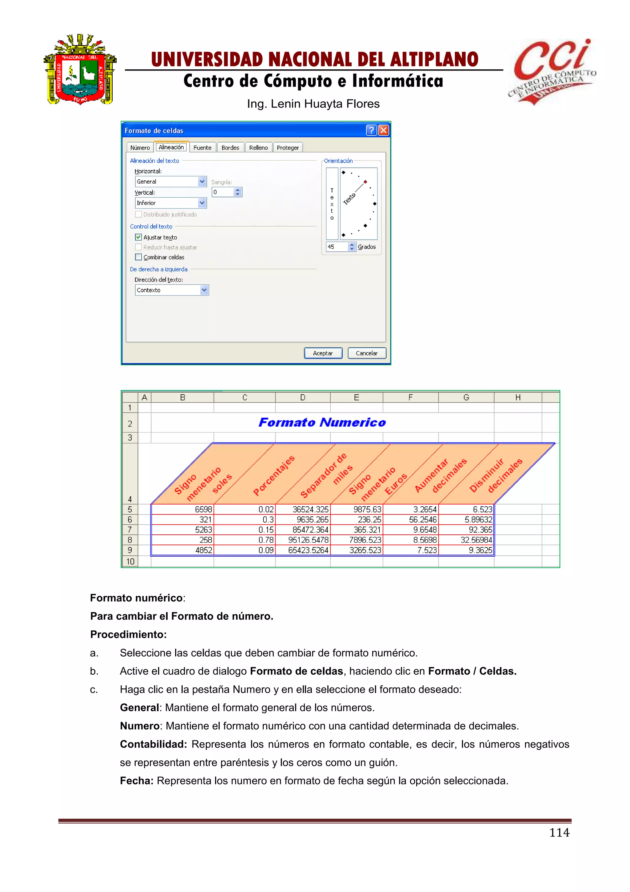 114
UNIVERSIDAD NACIONAL DEL ALTIPLANO
Centro de Cómputo e Informática
Ing. Lenin Huayta Flores
Formato numérico:
Para cambiar el Formato de número.
Procedimiento:
a. Seleccione las celdas que deben cambiar de formato numérico.
b. Active el cuadro de dialogo Formato de celdas, haciendo clic en Formato / Celdas.
c. Haga clic en la pestaña Numero y en ella seleccione el formato deseado:
General: Mantiene el formato general de los números.
Numero: Mantiene el formato numérico con una cantidad determinada de decimales.
Contabilidad: Representa los números en formato contable, es decir, los números negativos
se representan entre paréntesis y los ceros como un guión.
Fecha: Representa los numero en formato de fecha según la opción seleccionada.
 
