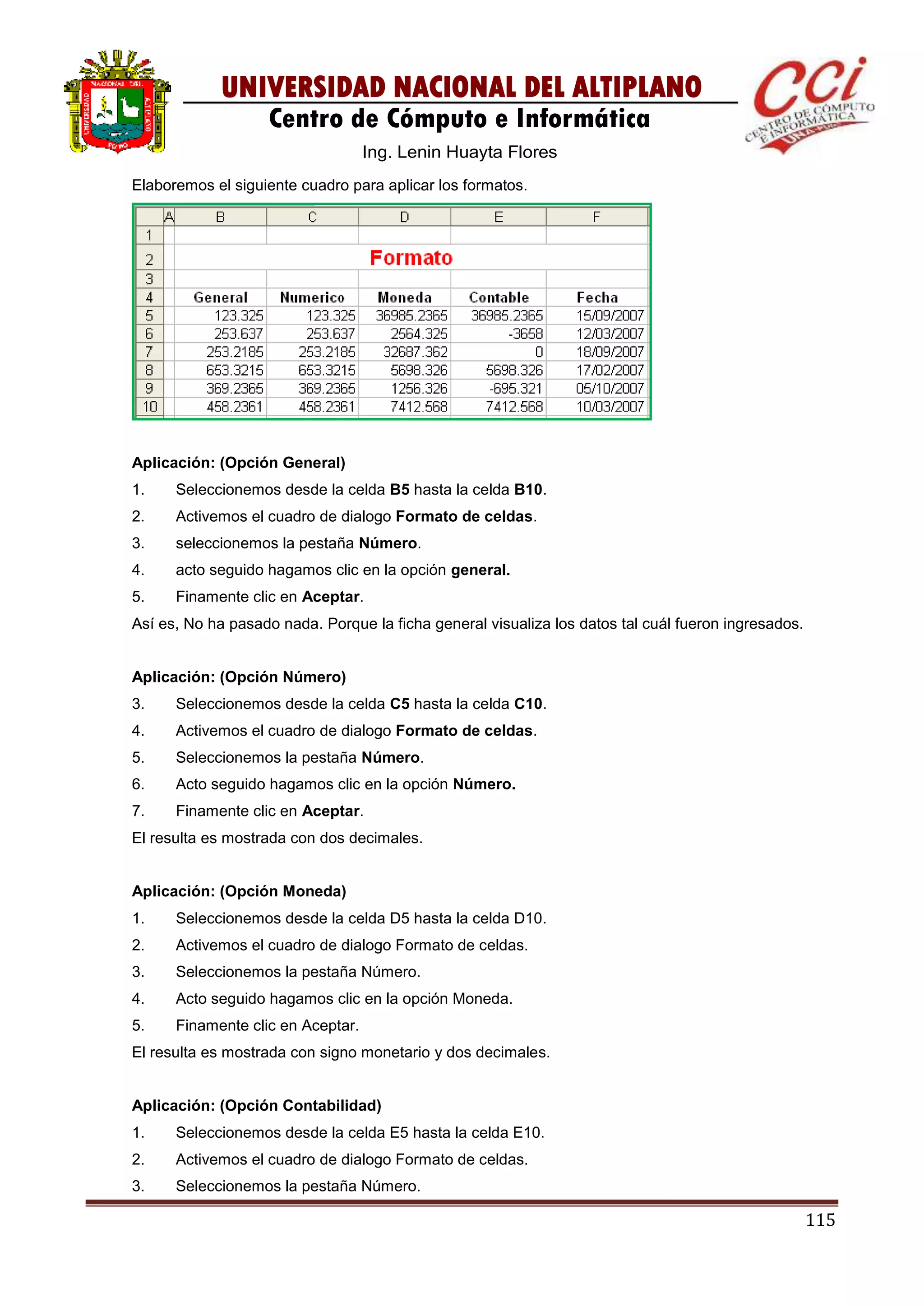 115
UNIVERSIDAD NACIONAL DEL ALTIPLANO
Centro de Cómputo e Informática
Ing. Lenin Huayta Flores
Elaboremos el siguiente cuadro para aplicar los formatos.
Aplicación: (Opción General)
1. Seleccionemos desde la celda B5 hasta la celda B10.
2. Activemos el cuadro de dialogo Formato de celdas.
3. seleccionemos la pestaña Número.
4. acto seguido hagamos clic en la opción general.
5. Finamente clic en Aceptar.
Así es, No ha pasado nada. Porque la ficha general visualiza los datos tal cuál fueron ingresados.
Aplicación: (Opción Número)
3. Seleccionemos desde la celda C5 hasta la celda C10.
4. Activemos el cuadro de dialogo Formato de celdas.
5. Seleccionemos la pestaña Número.
6. Acto seguido hagamos clic en la opción Número.
7. Finamente clic en Aceptar.
El resulta es mostrada con dos decimales.
Aplicación: (Opción Moneda)
1. Seleccionemos desde la celda D5 hasta la celda D10.
2. Activemos el cuadro de dialogo Formato de celdas.
3. Seleccionemos la pestaña Número.
4. Acto seguido hagamos clic en la opción Moneda.
5. Finamente clic en Aceptar.
El resulta es mostrada con signo monetario y dos decimales.
Aplicación: (Opción Contabilidad)
1. Seleccionemos desde la celda E5 hasta la celda E10.
2. Activemos el cuadro de dialogo Formato de celdas.
3. Seleccionemos la pestaña Número.
 