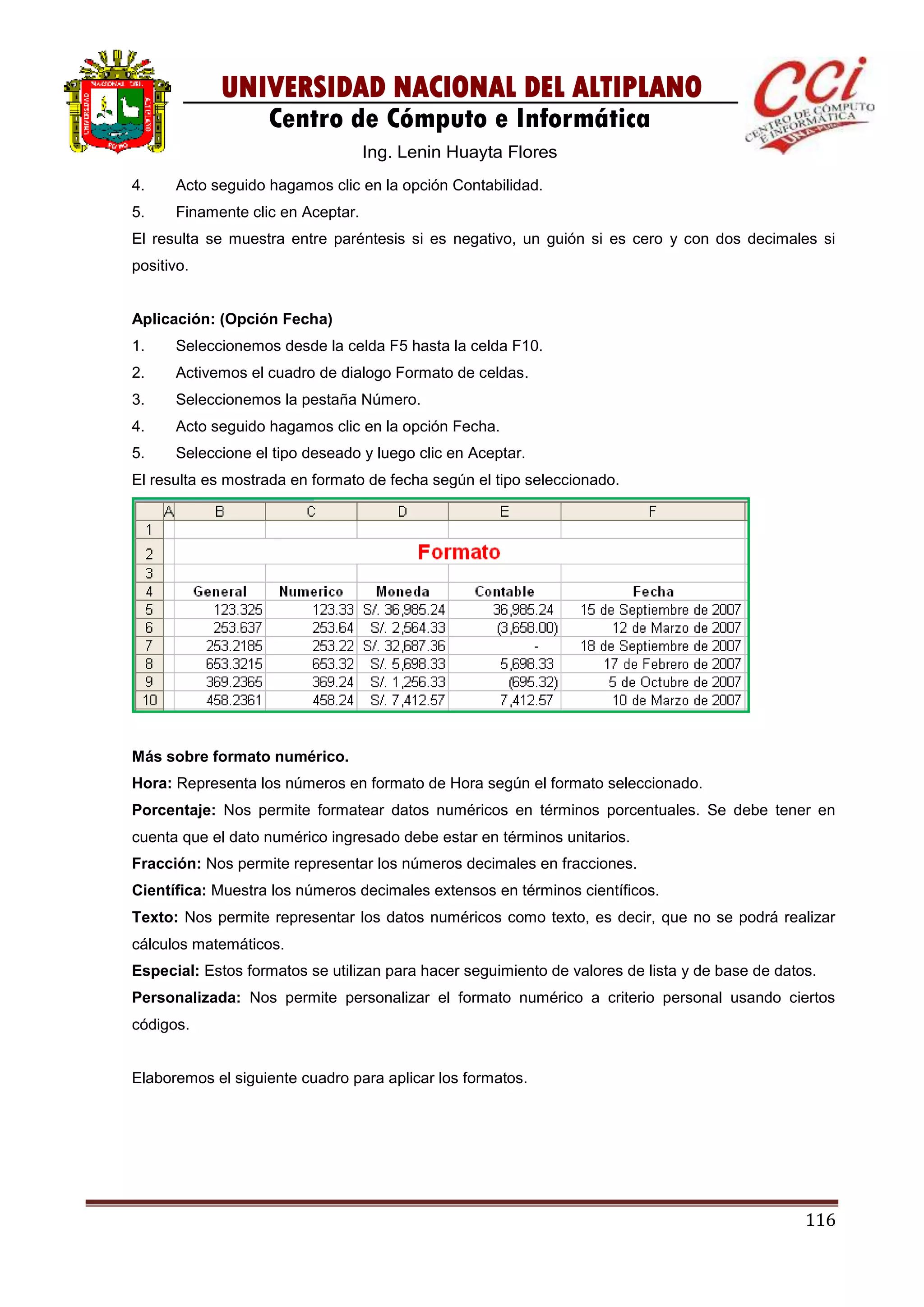 116
UNIVERSIDAD NACIONAL DEL ALTIPLANO
Centro de Cómputo e Informática
Ing. Lenin Huayta Flores
4. Acto seguido hagamos clic en la opción Contabilidad.
5. Finamente clic en Aceptar.
El resulta se muestra entre paréntesis si es negativo, un guión si es cero y con dos decimales si
positivo.
Aplicación: (Opción Fecha)
1. Seleccionemos desde la celda F5 hasta la celda F10.
2. Activemos el cuadro de dialogo Formato de celdas.
3. Seleccionemos la pestaña Número.
4. Acto seguido hagamos clic en la opción Fecha.
5. Seleccione el tipo deseado y luego clic en Aceptar.
El resulta es mostrada en formato de fecha según el tipo seleccionado.
Más sobre formato numérico.
Hora: Representa los números en formato de Hora según el formato seleccionado.
Porcentaje: Nos permite formatear datos numéricos en términos porcentuales. Se debe tener en
cuenta que el dato numérico ingresado debe estar en términos unitarios.
Fracción: Nos permite representar los números decimales en fracciones.
Científica: Muestra los números decimales extensos en términos científicos.
Texto: Nos permite representar los datos numéricos como texto, es decir, que no se podrá realizar
cálculos matemáticos.
Especial: Estos formatos se utilizan para hacer seguimiento de valores de lista y de base de datos.
Personalizada: Nos permite personalizar el formato numérico a criterio personal usando ciertos
códigos.
Elaboremos el siguiente cuadro para aplicar los formatos.
 