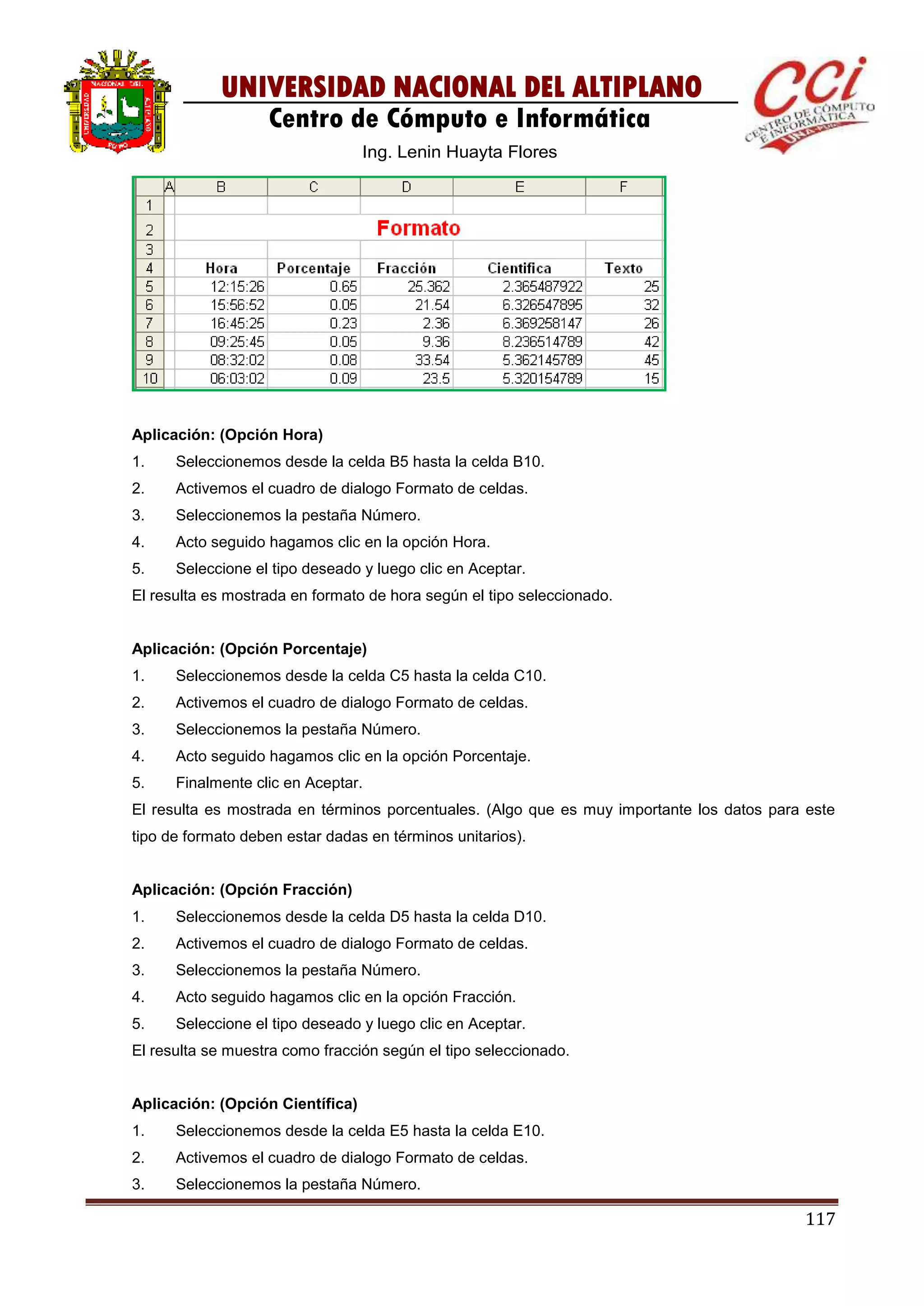117
UNIVERSIDAD NACIONAL DEL ALTIPLANO
Centro de Cómputo e Informática
Ing. Lenin Huayta Flores
Aplicación: (Opción Hora)
1. Seleccionemos desde la celda B5 hasta la celda B10.
2. Activemos el cuadro de dialogo Formato de celdas.
3. Seleccionemos la pestaña Número.
4. Acto seguido hagamos clic en la opción Hora.
5. Seleccione el tipo deseado y luego clic en Aceptar.
El resulta es mostrada en formato de hora según el tipo seleccionado.
Aplicación: (Opción Porcentaje)
1. Seleccionemos desde la celda C5 hasta la celda C10.
2. Activemos el cuadro de dialogo Formato de celdas.
3. Seleccionemos la pestaña Número.
4. Acto seguido hagamos clic en la opción Porcentaje.
5. Finalmente clic en Aceptar.
El resulta es mostrada en términos porcentuales. (Algo que es muy importante los datos para este
tipo de formato deben estar dadas en términos unitarios).
Aplicación: (Opción Fracción)
1. Seleccionemos desde la celda D5 hasta la celda D10.
2. Activemos el cuadro de dialogo Formato de celdas.
3. Seleccionemos la pestaña Número.
4. Acto seguido hagamos clic en la opción Fracción.
5. Seleccione el tipo deseado y luego clic en Aceptar.
El resulta se muestra como fracción según el tipo seleccionado.
Aplicación: (Opción Científica)
1. Seleccionemos desde la celda E5 hasta la celda E10.
2. Activemos el cuadro de dialogo Formato de celdas.
3. Seleccionemos la pestaña Número.
 