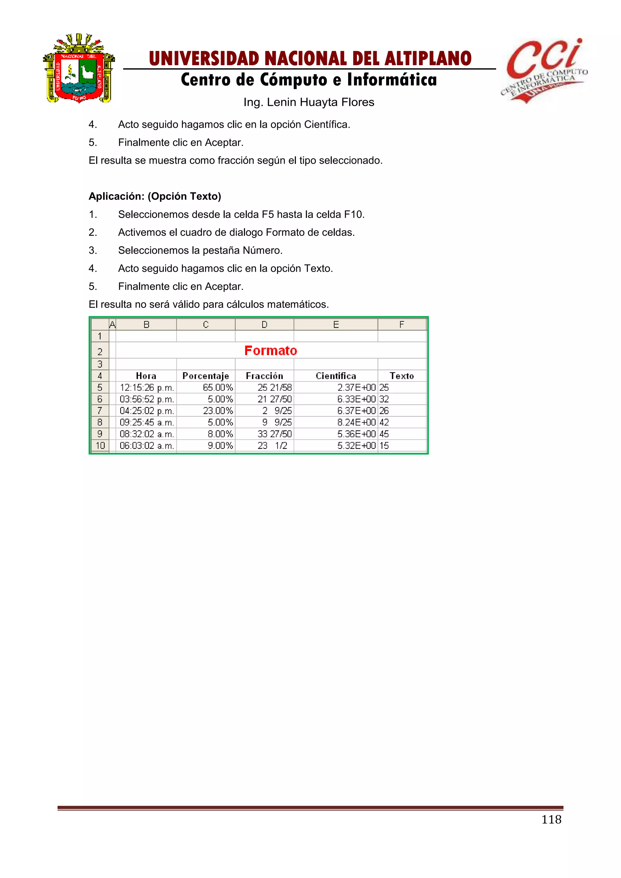 118
UNIVERSIDAD NACIONAL DEL ALTIPLANO
Centro de Cómputo e Informática
Ing. Lenin Huayta Flores
4. Acto seguido hagamos clic en la opción Científica.
5. Finalmente clic en Aceptar.
El resulta se muestra como fracción según el tipo seleccionado.
Aplicación: (Opción Texto)
1. Seleccionemos desde la celda F5 hasta la celda F10.
2. Activemos el cuadro de dialogo Formato de celdas.
3. Seleccionemos la pestaña Número.
4. Acto seguido hagamos clic en la opción Texto.
5. Finalmente clic en Aceptar.
El resulta no será válido para cálculos matemáticos.
 
