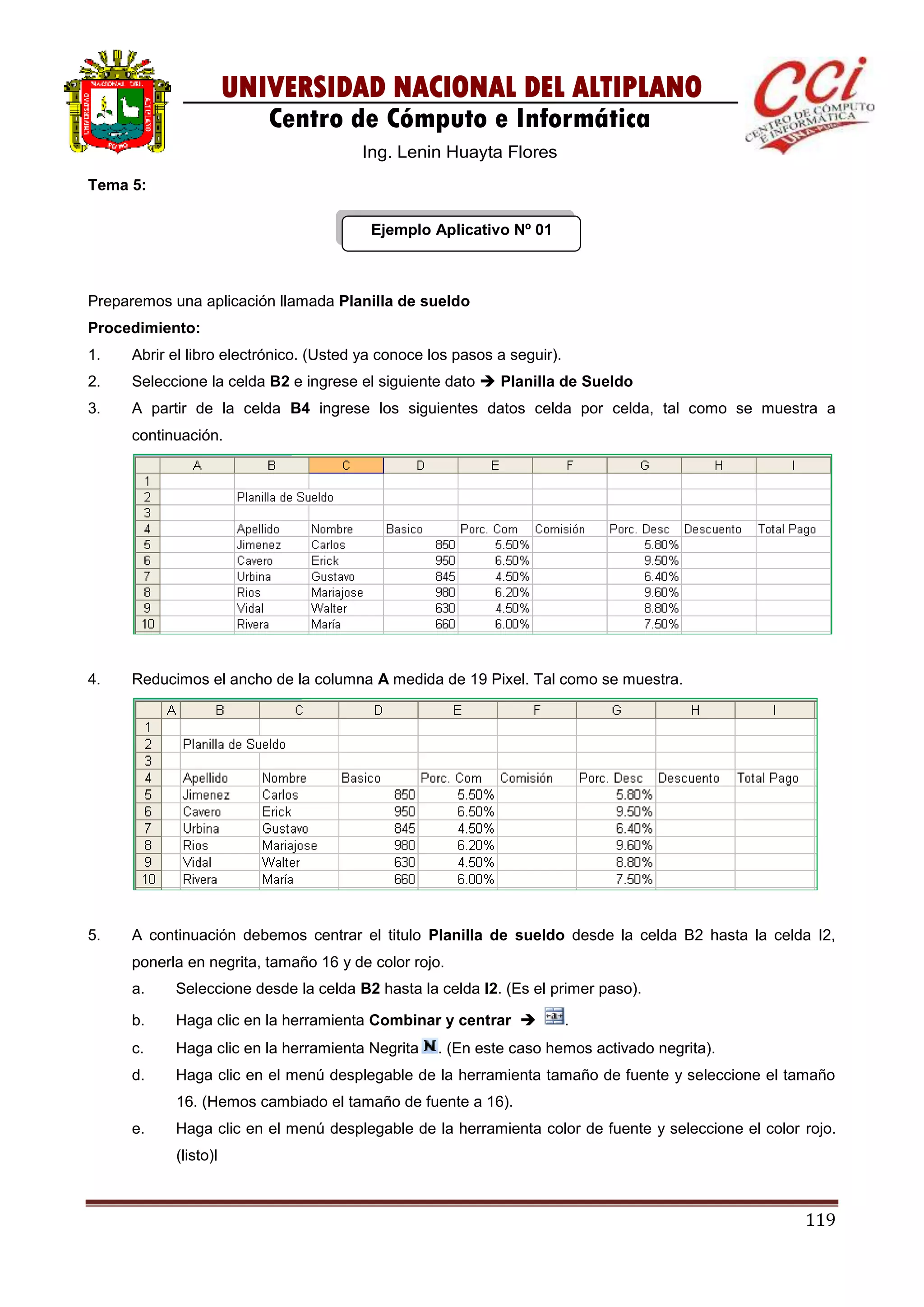 119
UNIVERSIDAD NACIONAL DEL ALTIPLANO
Centro de Cómputo e Informática
Ing. Lenin Huayta Flores
Tema 5:
Ejemplo Aplicativo Nº 01
Preparemos una aplicación llamada Planilla de sueldo
Procedimiento:
1. Abrir el libro electrónico. (Usted ya conoce los pasos a seguir).
2. Seleccione la celda B2 e ingrese el siguiente dato  Planilla de Sueldo
3. A partir de la celda B4 ingrese los siguientes datos celda por celda, tal como se muestra a
continuación.
4. Reducimos el ancho de la columna A medida de 19 Pixel. Tal como se muestra.
5. A continuación debemos centrar el titulo Planilla de sueldo desde la celda B2 hasta la celda I2,
ponerla en negrita, tamaño 16 y de color rojo.
a. Seleccione desde la celda B2 hasta la celda I2. (Es el primer paso).
b. Haga clic en la herramienta Combinar y centrar  .
c. Haga clic en la herramienta Negrita . (En este caso hemos activado negrita).
d. Haga clic en el menú desplegable de la herramienta tamaño de fuente y seleccione el tamaño
16. (Hemos cambiado el tamaño de fuente a 16).
e. Haga clic en el menú desplegable de la herramienta color de fuente y seleccione el color rojo.
(listo)l
 