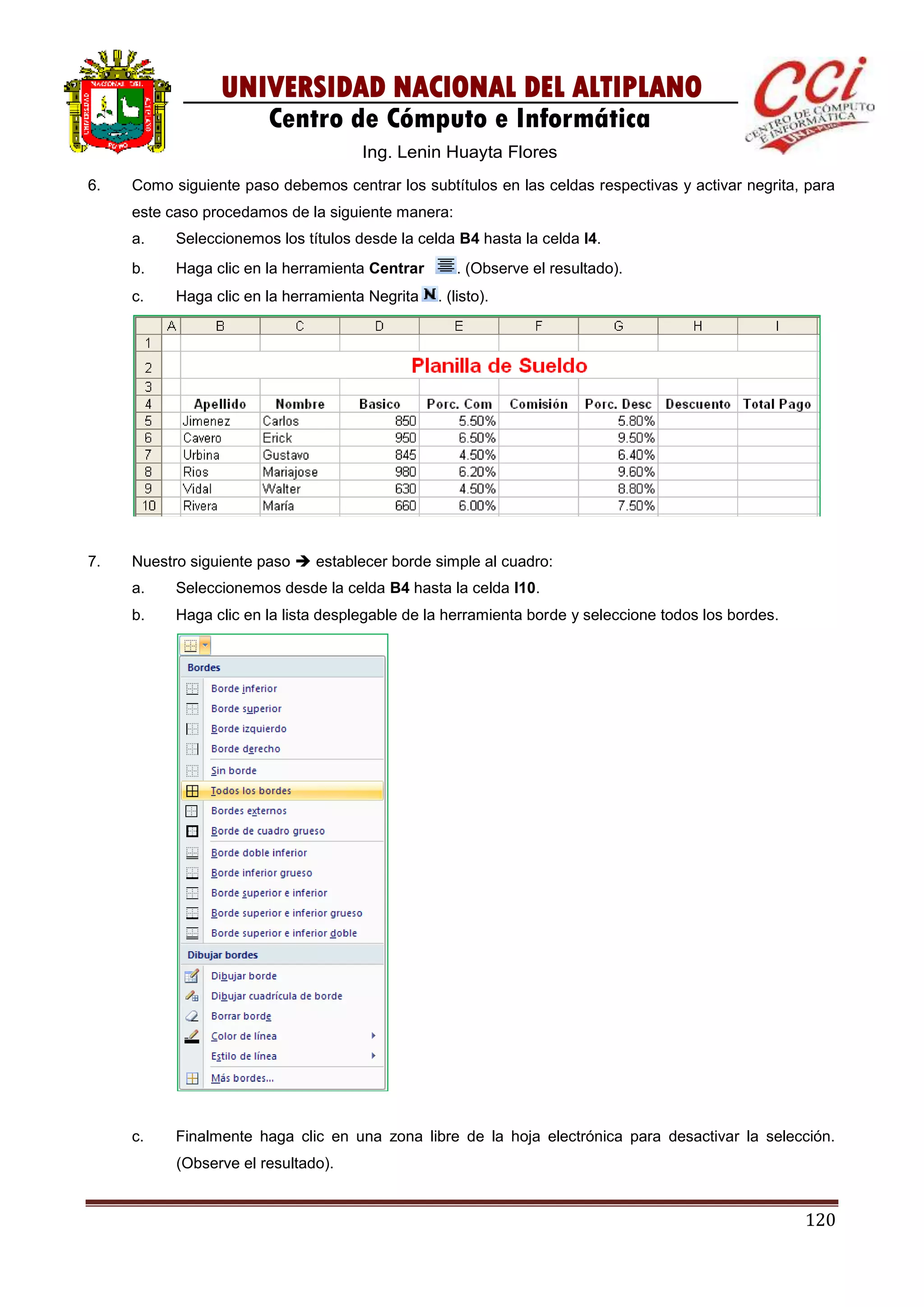 120
UNIVERSIDAD NACIONAL DEL ALTIPLANO
Centro de Cómputo e Informática
Ing. Lenin Huayta Flores
6. Como siguiente paso debemos centrar los subtítulos en las celdas respectivas y activar negrita, para
este caso procedamos de la siguiente manera:
a. Seleccionemos los títulos desde la celda B4 hasta la celda I4.
b. Haga clic en la herramienta Centrar . (Observe el resultado).
c. Haga clic en la herramienta Negrita . (listo).
7. Nuestro siguiente paso  establecer borde simple al cuadro:
a. Seleccionemos desde la celda B4 hasta la celda I10.
b. Haga clic en la lista desplegable de la herramienta borde y seleccione todos los bordes.
c. Finalmente haga clic en una zona libre de la hoja electrónica para desactivar la selección.
(Observe el resultado).
 