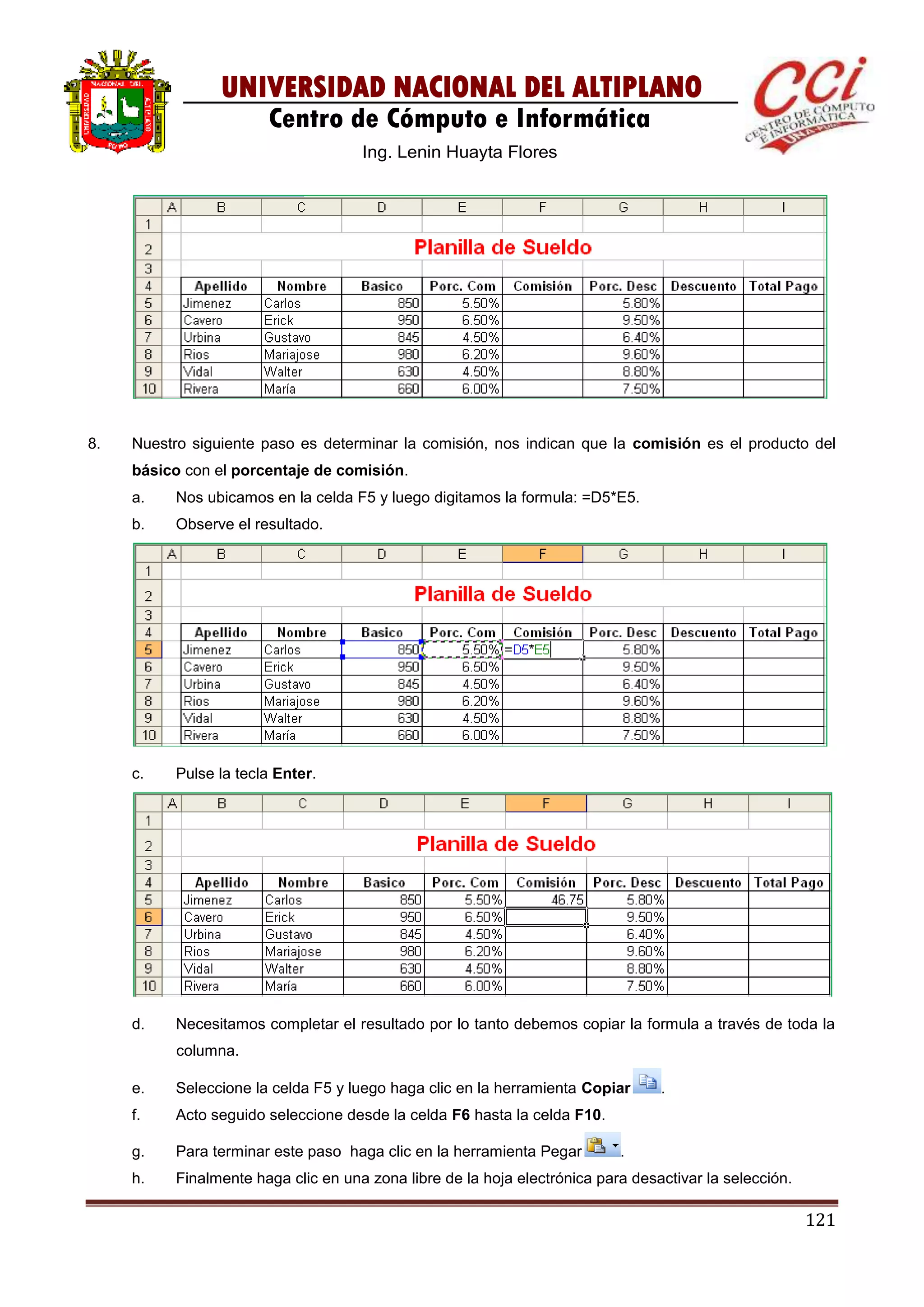 121
UNIVERSIDAD NACIONAL DEL ALTIPLANO
Centro de Cómputo e Informática
Ing. Lenin Huayta Flores
8. Nuestro siguiente paso es determinar la comisión, nos indican que la comisión es el producto del
básico con el porcentaje de comisión.
a. Nos ubicamos en la celda F5 y luego digitamos la formula: =D5*E5.
b. Observe el resultado.
c. Pulse la tecla Enter.
d. Necesitamos completar el resultado por lo tanto debemos copiar la formula a través de toda la
columna.
e. Seleccione la celda F5 y luego haga clic en la herramienta Copiar .
f. Acto seguido seleccione desde la celda F6 hasta la celda F10.
g. Para terminar este paso haga clic en la herramienta Pegar .
h. Finalmente haga clic en una zona libre de la hoja electrónica para desactivar la selección.
 