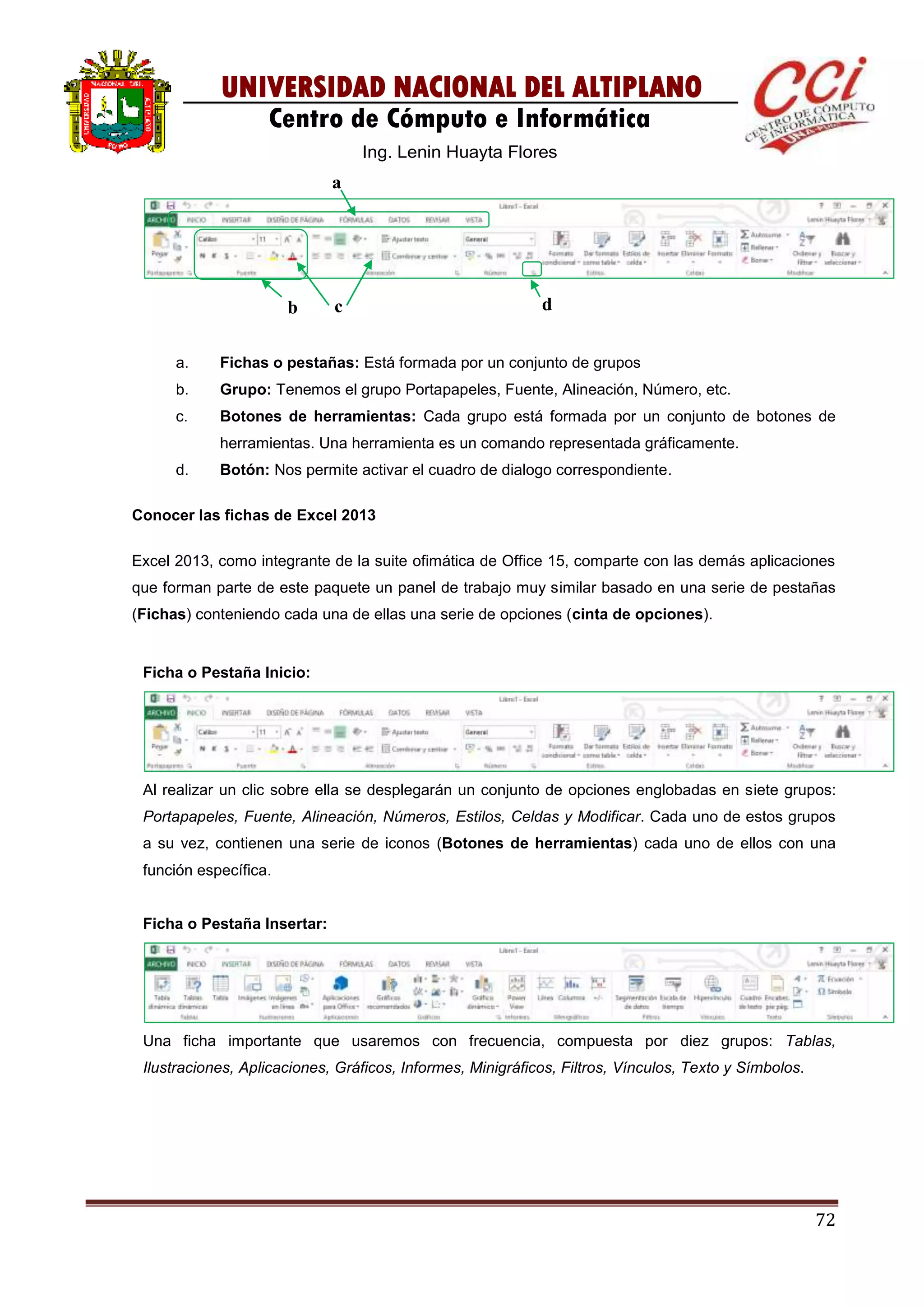 72
UNIVERSIDAD NACIONAL DEL ALTIPLANO
Centro de Cómputo e Informática
Ing. Lenin Huayta Flores
a. Fichas o pestañas: Está formada por un conjunto de grupos
b. Grupo: Tenemos el grupo Portapapeles, Fuente, Alineación, Número, etc.
c. Botones de herramientas: Cada grupo está formada por un conjunto de botones de
herramientas. Una herramienta es un comando representada gráficamente.
d. Botón: Nos permite activar el cuadro de dialogo correspondiente.
Conocer las fichas de Excel 2013
Excel 2013, como integrante de la suite ofimática de Office 15, comparte con las demás aplicaciones
que forman parte de este paquete un panel de trabajo muy similar basado en una serie de pestañas
(Fichas) conteniendo cada una de ellas una serie de opciones (cinta de opciones).
Ficha o Pestaña Inicio:
Al realizar un clic sobre ella se desplegarán un conjunto de opciones englobadas en siete grupos:
Portapapeles, Fuente, Alineación, Números, Estilos, Celdas y Modificar. Cada uno de estos grupos
a su vez, contienen una serie de iconos (Botones de herramientas) cada uno de ellos con una
función específica.
Ficha o Pestaña Insertar:
Una ficha importante que usaremos con frecuencia, compuesta por diez grupos: Tablas,
Ilustraciones, Aplicaciones, Gráficos, Informes, Minigráficos, Filtros, Vínculos, Texto y Símbolos.
a
b c d
 