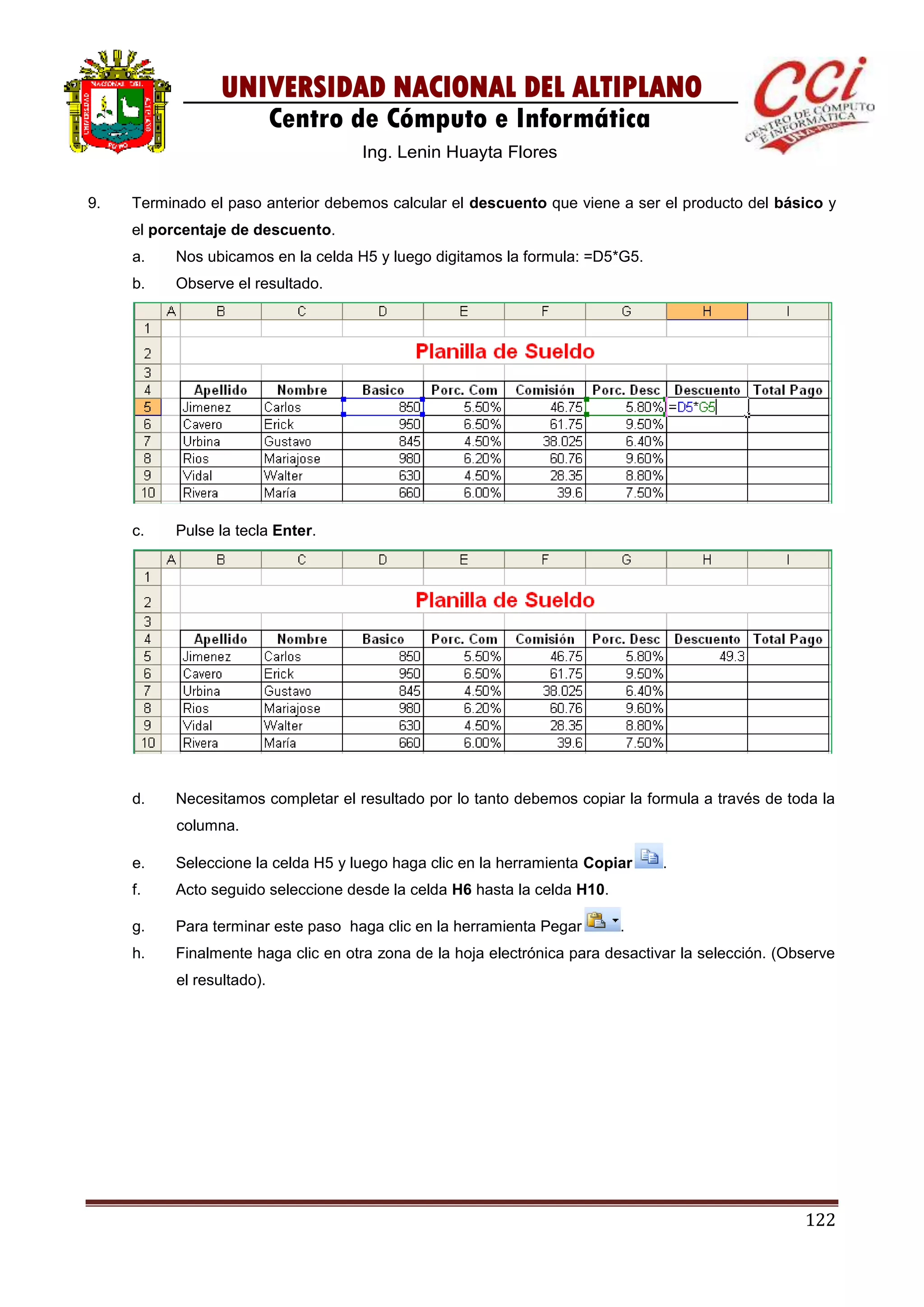 122
UNIVERSIDAD NACIONAL DEL ALTIPLANO
Centro de Cómputo e Informática
Ing. Lenin Huayta Flores
9. Terminado el paso anterior debemos calcular el descuento que viene a ser el producto del básico y
el porcentaje de descuento.
a. Nos ubicamos en la celda H5 y luego digitamos la formula: =D5*G5.
b. Observe el resultado.
c. Pulse la tecla Enter.
d. Necesitamos completar el resultado por lo tanto debemos copiar la formula a través de toda la
columna.
e. Seleccione la celda H5 y luego haga clic en la herramienta Copiar .
f. Acto seguido seleccione desde la celda H6 hasta la celda H10.
g. Para terminar este paso haga clic en la herramienta Pegar .
h. Finalmente haga clic en otra zona de la hoja electrónica para desactivar la selección. (Observe
el resultado).
 