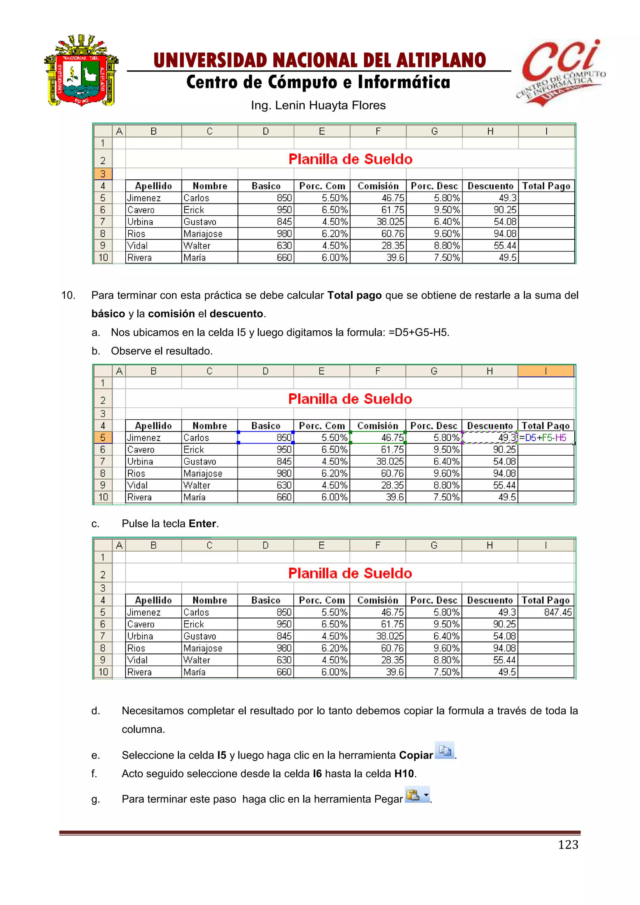 123
UNIVERSIDAD NACIONAL DEL ALTIPLANO
Centro de Cómputo e Informática
Ing. Lenin Huayta Flores
10. Para terminar con esta práctica se debe calcular Total pago que se obtiene de restarle a la suma del
básico y la comisión el descuento.
a. Nos ubicamos en la celda I5 y luego digitamos la formula: =D5+G5-H5.
b. Observe el resultado.
c. Pulse la tecla Enter.
d. Necesitamos completar el resultado por lo tanto debemos copiar la formula a través de toda la
columna.
e. Seleccione la celda I5 y luego haga clic en la herramienta Copiar .
f. Acto seguido seleccione desde la celda I6 hasta la celda H10.
g. Para terminar este paso haga clic en la herramienta Pegar .
 