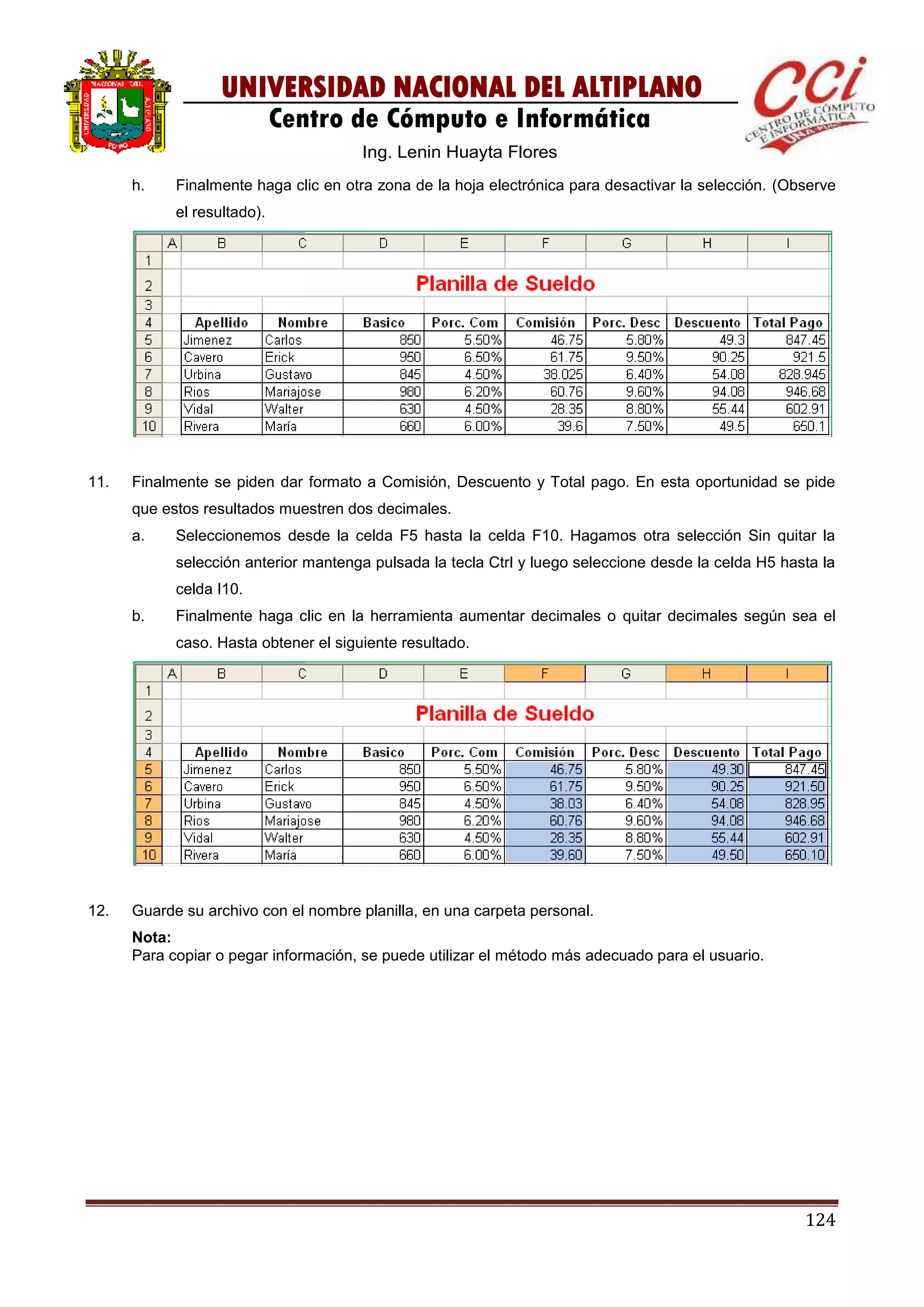 124
UNIVERSIDAD NACIONAL DEL ALTIPLANO
Centro de Cómputo e Informática
Ing. Lenin Huayta Flores
h. Finalmente haga clic en otra zona de la hoja electrónica para desactivar la selección. (Observe
el resultado).
11. Finalmente se piden dar formato a Comisión, Descuento y Total pago. En esta oportunidad se pide
que estos resultados muestren dos decimales.
a. Seleccionemos desde la celda F5 hasta la celda F10. Hagamos otra selección Sin quitar la
selección anterior mantenga pulsada la tecla Ctrl y luego seleccione desde la celda H5 hasta la
celda I10.
b. Finalmente haga clic en la herramienta aumentar decimales o quitar decimales según sea el
caso. Hasta obtener el siguiente resultado.
12. Guarde su archivo con el nombre planilla, en una carpeta personal.
Nota:
Para copiar o pegar información, se puede utilizar el método más adecuado para el usuario.
 